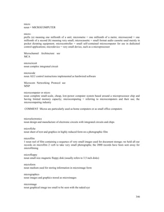 346
micro
noun = MICROCOMPUTER
micro-
prefix (a) meaning one millionth of a unit; micrometre = one millionth of a metre; microsecond = one
millionth of a second (b) meaning very small; microcassette = small format audio cassette used mainly in
pocket dictating equipment; microcontroller = small self-contained microcomputer for use in dedicated
control applications; microdevice = very small device, such as a microprocessor
Microchannel Architecture see
MCA
microcircuit
noun complex integrated circuit
microcode
noun ALU control instructions implemented as hardwired software
Microcom Networking Protocol see
MNP
microcomputer or micro
noun complete small-scale, cheap, low-power computer system based around a microprocessor chip and
having limited memory capacity; microcomputing = referring to microcomputers and their use; the
microcomputing industry
COMMENT Micros are particularly used as home computers or as small office computers
microelectronics
noun design and manufacture of electronic circuits with integrated circuits and chips
microfiche
noun sheet of text and graphics in highly reduced form on a photographic film
microfilm
1 noun reel of film containing a sequence of very small images used for document storage; we hold all our
records on microfilm 2 verb to take very small photographs; the 2000 records have been sent away for
microfilming
microfloppy
noun small size magnetic floppy disk (usually refers to 3.5 inch disks)
microform
noun medium used for storing information in microimage form
micrographics
noun images and graphics stored as microimages
microimage
noun graphical image too small to be seen with the naked eye
 