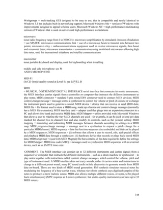348
Workgroups = multi-tasking GUI designed to be easy to use, that is compatible and nearly identical to
Windows 3.1 but includes built-in networking support; Microsoft Windows Me = version of Windows with
improvements designed to appeal to home users; Microsoft Windows NT = high-performance multitasking
version of Windows that is used on servers and high-performance workstations
microwave
noun radio frequency range from 1 to 3000GHz; microwave amplification by stimulated emission of radiation
= see MASER; microwave communications link = use of a microwave beam to transmit data between two
points; microwave relay = radiocommunications equipment used to receive microwave signals, then boost
and retransmit them; microwave transmission = communication using modulated microwaves allowing high
data rates, used for international telephone and satellite communications
microwriter
noun portable keyboard and display, used for keyboarding when travelling
middle and side microphone see M
AND S MICROPHONE
MID-F1
(in CD-i) mid-quality sound at Level B; see LEVEL B
MIDI
= MUSICAL INSTRUMENT DIGITAL INTERFACE serial interface that connects electronic instruments;
the MIDI interface carries signals from a controller or computer that instructs the different instruments to
play notes; MIDI connector = standard 5-pin, round DIN connector used to connect MIDI devices; MIDI
control-change message = message sent to a synthesizer to control the volume or pitch of a sound or to change
the instrument patch used to generate a sound; MIDI device = device that can receive or send MIDI data;
MIDI file = file format used to store a MIDI song, made up of notes and control-change messages (normally
has a MIDI file extension); MIDI interface card = adapter card that plugs into an expansion connector in a
PC and allows it to send and receive MIDI data; MIDI Mapper = utility provided with Microsoft Windows
that allows a user to redefine the way MIDI channels are used – for example, it can be used to send any data
marked for channel two to channel four and also modify its controls, such as the volume setting; MIDI
mapping = translating and redirecting MIDI messages between channels according to settings in a MIDI
map; MIDI program-change message = message sent to a synthesizer to request a patch change for a
particular MIDI channel; MIDI sequence = data that has time-sequence data embedded and that can be played
by a MIDI sequencer; MIDI sequencer = (i) software that allows a user to record, edit, add special effects
and playback MIDI data through a synthesizer; (ii) hardware device that records or plays back stored MIDI
data; MIDI setup map = (used with MIDI Mapper) file that contains all the data required to define the settings
for MIDI Mapper; MIDI time code (MTC) = messages used to synchronize MIDI sequences with an external
device, such as an SMPTE time code
COMMENT The MIDI interface can connect up to 32 different instruments and carries signals from a
sequencer or computer that instructs the different instruments – such as a drum machine or synthesizer – to
play notes together with instructions called control- change messages, which control the volume, pitch and
type of instrument used. A MIDI interface does not carry sounds, rather it carries notes and instructions to
change to a different preset sound; many PC sound cards include electronics to generate sounds from MIDI
data on-board. There are two kinds of MIDI sound generation: FM synthesis simulates musical notes by
modulating the frequency of a base carrier wave, whereas waveform synthesis uses digitized samples of the
notes to produce a more realistic sound. MIDI also allows multiple different voices, or notes, to be played
back simultaneously (MPC requires an 8-voice synthesizer, but studio-quality instruments can have up to 32
MIDI voices)
 