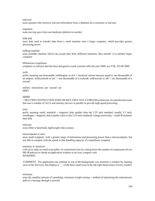 349
mid-user
noun operator who retrieves relevant information from a database for a customer or end user
migration
noun moving users from one hardware platform to another
milk disk
noun disk used to transfer data from a small machine onto a larger computer, which provides greater
processing power
milking machine
noun portable machine which can accept data from different machines, then transfer it to another larger
computer
Millennium compliance
computer or software that has been designed to work correctly after the year 2000; see Y2K, YEAR 2000
milli-
prefix meaning one thousandth; milliampere or mA = electrical current measure equal to one thousandth of
an ampere; millicoulomb or mC = one thousandth of a coulomb; millisecond or mS = one thousandth of a
second
million instructions per second see
MIPS
MIMD
= MULTIPLE INSTRUCTION STREAM-MULTIPLE DATA STREAM architecture of a parallel processor
that uses a number of ALUs and memory devices in parallel to provide high speed processing
mini-
prefix meaning small; minidisk = magnetic disk smaller than the 5.25 inch standard, usually 3.5 inch;
minifloppy = magnetic disk (usually refers to the 5.25 inch standard); (slang) miniwinny = small Winchester
hard disk
minicam
noun (film) a hand-held, lightweight video camera
minicomputer or mini
noun small computer, with a greater range of instructions and processing power than a microcomputer, but
not able to compete with the speed or data handling capacity of a mainframe computer
minimise or minimize
verb (a) to make as small as possible; we minimized costs by cutting down the number of components (b) (in
MS-Windows) to shrink an application window to an icon; compare with
MAXIMISE
COMMENT The application can continue to run in the background; you minimise a window by clicking
once on the first icon, that displays a ‘_’, of the three small icons in the top right-hand corner of every window
minimum
noun the smallest amount of something; minimum weight routing = method of optimizing the transmission
path of a message through a network
 