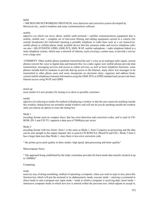 352
MNP
= MICROCOM NETWORKING PROTOCOL error detection and correction system developed by
Microcom Inc., used in modems and some communications software
mobile
adjective (a) which can move about; mobile earth terminal = satellite communications equipment that is
mobile; mobile unit = complete set of television filming and editing equipment carried in a vehicle (for
outside broadcasts) (b) (informal) meaning a portable telephone or radio base such as a car transceiver;
mobile phone or cellular phone small, portable device that lets someone make and receive telephone calls;
see also = BLUETOOTH, GPRS, GSM, PCS, SMS, WAP; mobile radiophone = radio telephone linked to a
main telephone system, which uses a network of stations, each covering a certain area, to provide a service
over a large area
COMMENT Older mobile phone standards transmitted the user’s voice as an analogue radio signal, current
phones convert the voice to digital data and transmit this via a radio signal, new mobile phones provide data
transmission, messaging services and access to online services, as well as basic telephone functions: some
phones include built-in modems to provide dial-up access to the Internet, many allow text messages to be
transmitted to other phone users and some incorporate an electronic diary, organiser and address book;
current mobile telephones transmit information using the GSM, PCS or GPRS standard and can provide basic
Internet access using WAP and GPRS
mock-up
noun model of a new product for testing or to show to possible customers
modal
adjective (a) referring to modes (b) method of displaying a window so that the user cannot do anything outside
this window; dialog boxes are normally modal windows and will not let you do anything outside the window
until you choose an option or close the dialog box
Mode 1
encoding format used on compact discs, that has error-detection and correction codes, and is used in CD-
ROM, DV-I and CD-TV; supports a data area of 2048bytes per sector
Mode 2
encoding format with two forms: form 1 is the same as Mode 1, form 2 requires no processing and the data
can be sent straight to the output channel; this is used in CD-ROM XA, PhotoCD and CD-i. Mode 2 form 2
has a larger data area than Mode 1, since there is less error correction code
“ the printer gives print quality in three modes: high speed, data processing and letter-quality”
Minicomputer News
“ The approach being established by the Jedec committee provides for burst mode data transfer clocked at up
to 100MHz”
Computing
mode
noun (a) way of doing something; method of operating a computer; when you want to type in text, press this
function key which will put the terminal in its alphanumeric mode; execute mode = entering a command in
direct mode to start a program run; input mode = mode in which a computer is receiving data; insert mode =
interactive computer mode in which new text is entered within the previous text, which adjusts to accept it;
 