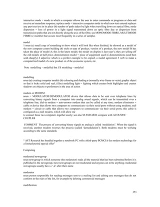353
interactive mode = mode in which a computer allows the user to enter commands or programs or data and
receive an immediate response; replace mode = interactive computer mode in which new text entered replaces
any previous text in its place (b) number of paths taken by light when travelling down an optical fibre; mode
dispersion = loss of power in a light signal transmitted down an optic fibre due to dispersion from
transmission paths that are not directly along the axis of the fibre; see MONOMODE FIBRE, MULTIMODE
FIBRE (c) number that occurs most frequently in a series of samples
model
1 noun (a) small copy of something to show what it will look like when finished; he showed us a model of
the new computer centre building (b) style or type of product; version of a product; the new model B has
taken the place of model A; this is the latest model; the model on display is last year’s; they are selling off
the old models at half price; demonstration model = piece of equipment used in demonstrations (and then
sold cheaply) 2 adjective which is a perfect example to be copied; a model agreement 3 verb to make a
computerized model of a new product or of the economic system, etc.
Note modelling – modelled but US modeling – modeled
modelling
noun (a) creating computer models (b) colouring and shading a (normally wire-frame or vecto) graphic object
so that it looks solid and real; (film) modelling light = lighting which creates both highlights and creates
shadows on objects or performers in the area of action
modem or MODEM
noun = MODULATOR/DEMODULATOR device that allows data to be sent over telephone lines by
converting binary signals from a computer into analog sound signals, which can be transmitted over a
telephone line; dial-in modem = auto-answer modem that can be called at any time; modem eliminator =
cable or device that allows two computers to communicate via their serial ports without using modems; null
modem = circuit or cable that allows two computers to communicate via their serial ports; this cable is
configured as a null modem, which will allow me
to connect these two computers together easily; see also STANDARD; compare with ACOUSTIC
COUPLER
COMMENT The process of converting binary signals to analog is called ‘modulation’. When the signal is
received, another modem reverses the process (called ‘demodulation’). Both modems must be working
according to the same standards
“ AST Research has bundled together a notebook PC with a third-party PCMCIA fax modem technology for
a limited-period special offer”
Computing
moderated newsgroup
noun newsgroup in which someone (the moderator) reads all the material that has been submitted before it is
published in the newsgroup; most newsgroups are not moderated and anyone can write anything; moderated
newsgroups usually have a ‘-d’ after their name
moderator
noun person responsible for reading messages sent to a mailing list and editing any messages that do not
conform to the rules of the list, for example by deleting commercial messages
modification
 