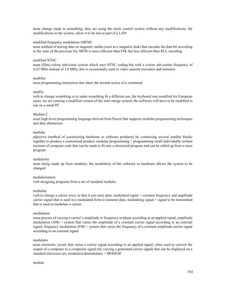 354
noun change made to something; they are using the stock control system without any modifications; the
modifications to the system, allow it to be run as part of a LAN
modified frequency modulation (MFM)
noun method of storing data on magnetic media (such as a magnetic disk) that encodes the data bit according
to the state of the previous bit; MFM is more efficient than FM, but less efficient than RLL encoding
modified NTSC
noun (film) colour television system which uses NTSC coding but with a colour sub-carrier frequency of
4.43 MHz instead of 3.8 MHz; this is occasionally used in video cassette recorders and monitors
modifier
noun programming instruction that alters the normal action of a command
modify
verb to change something or to make something fit a different use; the keyboard was modified for European
users; we are running a modified version of the mail-merge system; the software will have to be modified to
run on a small PC
Modula-2
noun high-level programming language derived from Pascal that supports modular programming techniques
and data abstraction
modular
adjective (method of constructing hardware or software products) by connecting several smaller blocks
together to produce a customized product; modular programming = programming small individually written
sections of computer code that can be made to fit into a structured program and can be called up from a main
program
modularity
noun being made up from modules; the modularity of the software or hardware allows the system to be
changed
modularization
verb designing programs from a set of standard modules
modulate
verb to change a carrier wave so that it can carry data; modulated signal = constant frequency and amplitude
carrier signal that is used in a modulated form to transmit data; modulating signal = signal to be transmitted
that is used to modulate a carrier
modulation
noun process of varying a carrier’s amplitude or frequency or phase according to an applied signal; amplitude
modulation (AM) = system that varies the amplitude of a constant carrier signal according to an external
signal; frequency modulation (FM) = system that varies the frequency of a constant amplitude carrier signal
according to an external signal
modulator
noun electronic circuit that varies a carrier signal according to an applied signal; often used to convert the
output of a computer to a composite signal (by varying a generated carrier signal) that can be displayed on a
standard television set; modulator/demodulator = MODEM
module
 