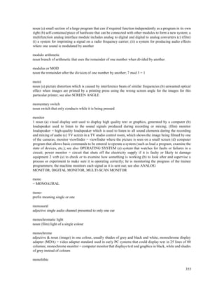 355
noun (a) small section of a large program that can if required function independently as a program in its own
right (b) self-contained piece of hardware that can be connected with other modules to form a new system; a
multifunction analog interface module includes analog to digital and digital to analog converters (c) (film)
(i) a system for imprinting a signal on a radio frequency carrier; (ii) a system for producing audio effects
where one sound is modulated by another
modulo arithmetic
noun branch of arithmetic that uses the remainder of one number when divided by another
modulus or MOD
noun the remainder after the division of one number by another; 7 mod 3 = 1
moiré
noun (a) picture distortion which is caused by interference beats of similar frequencies (b) unwanted optical
effect when images are printed by a printing press using the wrong screen angle for the images for this
particular printer; see also SCREEN ANGLE
momentary switch
noun switch that only conducts while it is being pressed
monitor
1 noun (a) visual display unit used to display high quality text or graphics, generated by a computer (b)
loudspeaker used to listen to the sound signals produced during recording or mixing; (film) monitor
loudspeaker = high-quality loudspeaker which is used to listen to all sound elements during the recording
and mixing of audio (c) TV screen in a TV studio control room, which shows the image being filmed by one
of the cameras; monitor viewfinder = viewfinder where the picture is seen on a small screen (d) computer
program that allows basic commands to be entered to operate a system (such as load a program, examine the
state of devices, etc.); see also OPERATING SYSTEM (e) system that watches for faults or failures in a
circuit; power monitor = circuit that shuts off the electricity supply if it is faulty or likely to damage
equipment 2 verb (a) to check or to examine how something is working (b) to look after and supervise a
process or experiment to make sure it is operating correctly; he is monitoring the progress of the trainee
programmers; the machine monitors each signal as it is sent out; see also ANALOG
MONITOR, DIGITAL MONITOR, MULTI-SCAN MONITOR
mono
= MONOAURAL
mono-
prefix meaning single or one
monoaural
adjective single audio channel presented to only one ear
monochromatic light
noun (film) light of a single colour
monochrome
adjective & noun (image) in one colour, usually shades of grey and black and white; monochrome display
adapter (MDA) = video adapter standard used in early PC systems that could display text in 25 lines of 80
columns; monochrome monitor = computer monitor that displays text and graphics in black, white and shades
of grey instead of colours
monolithic
 