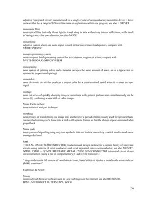 356
adjective (integrated circuit) manufactured on a single crystal of semiconductor; monolithic driver = driver
software that has a range of different functions or applications within one program; see also = DRIVER
monomode fibre
noun optical fibre that only allows light to travel along its axis without any internal reflections, as the result
of having a very fine core diameter; see also MODE
monophonic
adjective system where one audio signal is used to feed one or more loudspeakers; compare with
STEREOPHONIC
monoprogramming system
noun computer batch processing system that executes one program at a time; compare with
MULTI-PROGRAMMING SYSTEM
monospacing
noun system of printing where each character occupies the same amount of space, as on a typewriter (as
opposed to proportional spacing)
monostable
noun electronic circuit that produces a output pulse for a predetermined period when it receives an input
signal
montage
noun (a) series of quickly changing images, sometimes with general pictures seen simultaneously on the
screen (b) combining several still or video images
Monte Carlo method
noun statistical analysis technique
morphing
noun process of transforming one image into another over a period of time; usually used for special effects;
we morphed an image of a house into a bird in 20 separate frames so that the change appears animated when
played back
Morse code
noun system of signalling using only two symbols: dots and dashes; morse key = switch used to send morse
messages by hand
MOS
= METAL OXIDE SEMICONDUCTOR production and design method for a certain family of integrated
circuits using patterns of metal conductors and oxide deposited onto a semiconductor; see also MOSFET,
NMOS; CMOS = COMPLEMENTARY METAL OXIDE SEMICONDUCTOR integrated circuit design
and construction (using a pair of complementary p- and n-type transistors)
“ integrated circuits fall into one of two distinct classes, based either on bipolar or metal oxide semiconductor
(MOS) transistors”
Electronics & Power
Mosaic
noun (old) web browser software used to view web pages on the Internet; see also BROWSER,
HTML, MICROSOFT IE, NETSCAPE, WWW
 