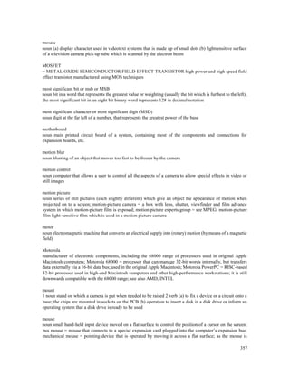 357
mosaic
noun (a) display character used in videotext systems that is made up of small dots (b) lightsensitive surface
of a television camera pick-up tube which is scanned by the electron beam
MOSFET
= METAL OXIDE SEMICONDUCTOR FIELD EFFECT TRANSISTOR high power and high speed field
effect transistor manufactured using MOS techniques
most significant bit or msb or MSB
noun bit in a word that represents the greatest value or weighting (usually the bit which is furthest to the left);
the most significant bit in an eight bit binary word represents 128 in decimal notation
most significant character or most significant digit (MSD)
noun digit at the far left of a number, that represents the greatest power of the base
motherboard
noun main printed circuit board of a system, containing most of the components and connections for
expansion boards, etc.
motion blur
noun blurring of an object that moves too fast to be frozen by the camera
motion control
noun computer that allows a user to control all the aspects of a camera to allow special effects in video or
still images
motion picture
noun series of still pictures (each slightly different) which give an object the appearance of motion when
projected on to a screen; motion-picture camera = a box with lens, shutter, viewfinder and film advance
system in which motion-picture film is exposed; motion picture experts group = see MPEG; motion-picture
film light-sensitive film which is used in a motion picture camera
motor
noun electromagnetic machine that converts an electrical supply into (rotary) motion (by means of a magnetic
field)
Motorola
manufacturer of electronic components, including the 68000 range of processors used in original Apple
Macintosh computers; Motorola 68000 = processor that can manage 32-bit words internally, but transfers
data externally via a 16-bit data bus; used in the original Apple Macintosh; Motorola PowerPC = RISC-based
32-bit processor used in high-end Macintosh computers and other high-performance workstations; it is still
downwards compatible with the 68000 range; see also AMD, INTEL
mount
1 noun stand on which a camera is put when needed to be raised 2 verb (a) to fix a device or a circuit onto a
base; the chips are mounted in sockets on the PCB (b) operation to insert a disk in a disk drive or inform an
operating system that a disk drive is ready to be used
mouse
noun small hand-held input device moved on a flat surface to control the position of a cursor on the screen;
bus mouse = mouse that connects to a special expansion card plugged into the computer’s expansion bus;
mechanical mouse = pointing device that is operated by moving it across a flat surface; as the mouse is
 