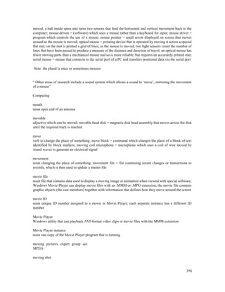 358
moved, a ball inside spins and turns two sensors that feed the horizontal and vertical movement back to the
computer; mouse-driven = (software) which uses a mouse rather than a keyboard for input; mouse driver =
program which controls the use of a mouse; mouse pointer = small arrow displayed on screen that moves
around as the mouse is moved; optical mouse = pointing device that is operated by moving it across a special
flat mat; on the mat is printed a grid of lines, as the mouse is moved, two light sensors count the number of
lines that have been passed to produce a measure of the distance and direction of travel; an optical mouse has
fewer moving parts than a mechanical mouse and so is more reliable, but requires an accurately printed mat;
serial mouse = mouse that connects to the serial port of a PC and transfers positional data via the serial port
Note the plural is mice or sometimes mouses
“ Other areas of research include a sound system which allows a sound to ‘move’, mirroring the movement
of a mouse”
Computing
mouth
noun open end of an antenna
movable
adjective which can be moved; movable head disk = magnetic disk head assembly that moves across the disk
until the required track is reached
move
verb to change the place of something; move block = command which changes the place of a block of text
identified by block markers; moving coil microphone = microphone which uses a coil of wire moved by
sound waves to generate an electrical signal
movement
noun changing the place of something; movement file = file continuing recent changes or transactions to
records, which is then used to update a master file
movie file
noun file that contains data used to display a moving image or animation when viewed with special software;
Windows Movie Player can display movie files with an .MMM or .MPG extension; the movie file contains
graphic objects (the cast members) together with information that defines how they move around the screen
movie ID
noun unique ID number assigned to a movie in Movie Player; each separate instance has a different ID
number
Movie Player
Windows utility that can playback AVI-format video clips or movie files with the MMM extension
Movie Player instance
noun one copy of the Movie Player program that is running
moving pictures expert group see
MPEG
moving shot
 