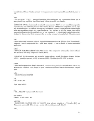 359
noun (film) shot filmed while the camera is moving; camera movement is created by use of a dolly, crane or
car
MP3
= MPEG AUDIO LEVEL 3 method of encoding digital audio data into a compressed format that is
approximately one twelfth the size of the original without perceptible loss of quality
COMMENT MP3 files (that normally have the file name extension ‘MP3’) are now one of the most popular
ways of storing and distributing music over the Internet. Because MP3 files are compact and easy to copy,
they are relatively quick to download and very easy to distribute – which is causing problems for the original
artists who are trying to protect their copyright material. Once you have an MP3 file you can listen to it by
opening it and playing it with special software on your computer or by transferring it to a dedicated pocket-
sized device that stores the file in its memory, has no moving parts and but can play back CD-quality music.
MPC
= MULTIMEDIA PC minimum hardware requirements for a multimedia PC specified by the Multimedia PC
Marketing Council; this gives the user a guide when buying a PC that is capable of running multimedia
applications
MPEG
= MOTION PICTURE EXPERTS GROUP full-motion video compression technique that is more efficient
than the similar still-image compression scheme, JPEG
COMMENT MPEG compares two successive frames and only records the changes between the two;
MPEG-1 is used for data rates of 2Mb per second, MPEG-2 for data rates of 2–10Mb per second
MPPP
= MULTI-LINK POINT TO POINT PROTOCOL communications protocol used with ISDN to link the two
B-channels in a standard ISDN adapter to create a transmission channel that can transfer data at a higher
speed
MPU
= MICROPROCESSOR UNIT
MS
= MANUSCRIPT
Note plural is MSS
ms
= MILLISECOND one thousandth of a second
msb or MSB
= MOST SIGNIFICANT BIT
MSCDEX
= MICROSOFT COMPACT DISC EXTENSIONS driver software installed on a PC to allow DOS and
Windows to access a CD-ROM drive as a normal disk drive letter; normally drive D:
MSD
 