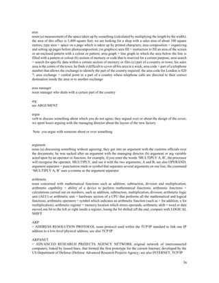 36
area
noun (a) measurement of the space taken up by something (calculated by multiplying the length by the width);
the area of this office is 3,400 square feet; we are looking for a shop with a sales area of about 100 square
metres; type area = space on a page which is taken up by printed characters; area composition = organizing
and setting up pages before photocomposition; (in graphics) area fill = instruction to fill an area of the screen
or an enclosed pattern with a colour or pattern; area graph = line graph in which the area below the line is
filled with a pattern or colour (b) section of memory or code that is reserved for a certain purpose; area search
= search for specific data within a certain section of memory or files (c) part of a country or town; his sales
area is the centre of the town; he finds it difficult to cover all his area in a week; area code = part of a telephone
number that allows the exchange to identify the part of the country required; the area code for London is 020
7; area exchange = central point in a part of a country where telephone calls are directed to their correct
destination inside the area or to another exchange
area manager
noun manager who deals with a certain part of the country
arg
see ARGUMENT
argue
verb to discuss something about which you do not agree; they argued over or about the design of the cover;
we spent hours arguing with the managing director about the layout of the new factory
Note you argue with someone about or over something
argument
noun (a) discussing something without agreeing; they got into an argument with the customs officials over
the documents; he was sacked after an argument with the managing director (b) argument or arg variable
acted upon by an operator or function; for example, if you enter the words ‘MULTIPLY A, B’, the processor
will recognise the operator, MULTIPLY, and use it with the two arguments, A and B; see also OPERAND;
argument separator = punctuation mark or symbol that separates several arguments on one line; the command
‘MULTIPLY A, B’ uses a comma as the argument separator
arithmetic
noun concerned with mathematical functions such as addition, subtraction, division and multiplication;
arithmetic capability = ability of a device to perform mathematical functions; arithmetic functions =
calculations carried out on numbers, such as addition, subtraction, multiplication, division; arithmetic logic
unit (ALU) or arithmetic unit = hardware section of a CPU that performs all the mathematical and logical
functions; arithmetic operators = symbol which indicates an arithmetic function (such as + for addition, x for
multiplication); arithmetic register = memory location which stores operands; arithmetic shift = word or data
moved one bit to the left or right inside a register, losing the bit shifted off the end; compare with LOGICAL
SHIFT
ARP
= ADDRESS RESOLUTION PROTOCOL noun protocol used within the TCP/IP standard to link one IP
address to a low-level physical address; see also TCP/IP
ARPANET
= ADVANCED RESEARCH PROJECTS AGENCY NETWORK original network of interconnected
computers, linked by leased lines, that formed the first prototype for the current Internet; developed by the
US Department of Defense (Defense Advanced Research Projects Agency; see also INTERNET, TCP/IP
 