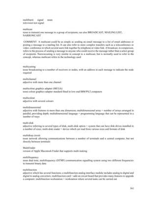 361
multiburst signal noun
television test signal
multicast
noun to transmit one message to a group of recipients; see also BROADCAST, MAILING LIST,
NARROWCAST
COMMENT A multicast could be as simple as sending an email message to a list of email addresses or
posting a message to a mailing list. It can also refer to more complex transfers such as a teleconference or
video- conference in which several users link together by telephone or video link. A broadcast, in comparison,
refers to the process of sending a message to anyone who could receive the message rather than a select group
of recipients. Narrowcasting is very similar in concept to a multicast, but is normally used to refer to the
concept, whereas multicast refers to the technology used
multicasting
noun broadcasting to a number of receivers or nodes, with an address in each message to indicate the node
required
multichannel
adjective with more than one channel
multicolour graphics adapter (MCGA)
noun colour graphics adapter standard fitted in low-end IBM PS/2 computers
multicolour
adjective with several colours
multidimensional
adjective with features in more than one dimension; multidimensional array = number of arrays arranged in
parallel, providing depth; multidimensional language = programming language that can be represented in a
number of ways
multi-disk
adjective referring to several types of disk; multi-disk option = system that can have disk drives installed in
a number of sizes; multi-disk reader = device which car read from various sizes and formats of disk
multidrop circuit
noun network allowing communications between a number of terminals and a central computer, but not
directly between terminals
MultiFinder
version of Apple Macintosh Finder that supports multi-tasking
multifrequency
noun dual tone, multifrequency (DTMF) communication signalling system using two different frequencies
to transmit binary data
multifunction
adjective which has several functions; a multifunction analog interface module includes analog to digital and
digital to analog converters; multifunction card = add-on circuit board that provides many features to upgrade
a computer; multifunction workstation = workstation where several tasks can be carried out
 