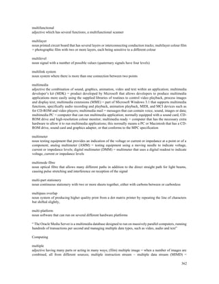362
multifunctional
adjective which has several functions; a multifunctional scanner
multilayer
noun printed circuit board that has several layers or interconnecting conduction tracks; multilayer colour film
= photographic film with two or more layers, each being sensitive to a different colour
multilevel
noun signal with a number of possible values (quaternary signals have four levels)
multilink system
noun system where there is more than one connection between two points
multimedia
adjective the combination of sound, graphics, animation, video and text within an application; multimedia
developer’s kit (MDK) = product developed by Microsoft that allows developers to produce multimedia
applications more easily using the supplied libraries of routines to control video playback, process images
and display text; multimedia extensions (MME) = part of Microsoft Windows 3.1 that supports multimedia
functions, specifically audio recording and playback, animation playback, MIDI, and MCI devices such as
for CD-ROM and video players; multimedia mail = messages that can contain voice, sound, images or data;
multimedia PC = computer that can run multimedia application; normally equipped with a sound card, CD-
ROM drive and high-resolution colour monitor; multimedia ready = computer that has the necessary extra
hardware to allow it to run multimedia applications; this normally means a PC or Macintosh that has a CD-
ROM drive, sound card and graphics adapter, or that conforms to the MPC specification
multimeter
noun testing equipment that provides an indication of the voltage or current or impedance at a point or of a
component; analog multimeter (AMM) = testing equipment using a moving needle to indicate voltage,
current or impedance levels; digital multimeter (DMM) = multimeter that uses a digital readout to indicate
voltage, current or impedance levels
multimode fibre
noun optical fibre that allows many different paths in addition to the direct straight path for light beams,
causing pulse stretching and interference on reception of the signal
multi-part stationery
noun continuous stationery with two or more sheets together, either with carbons between or carbonless
multipass overlap
noun system of producing higher quality print from a dot matrix printer by repeating the line of characters
but shifted slightly,
multi-platform
noun software that can run on several different hardware platforms
“ The Oracle Media Server is a multimedia database designed to run on massively parallel computers, running
hundreds of transactions per second and managing multiple data types, such as video, audio and text”
Computing
multiple
adjective having many parts or acting in many ways; (film) multiple image = when a number of images are
combined, all from different sources; multiple instruction stream – multiple data stream (MIMD) =
 