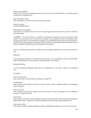 364
multisession compatible
adjective (drive) that can read multisession discs; if you want to access a PhotoCD disc, you normally require
a multisession compatible drive
multi-strike printer ribbon
noun inked ribbon in a printer that can be used more than once
multisync monitor
see MULTIFREQUENCY
multitasking or multi-tasking
noun ability of a computer system to run two or more programs at the same time; the system is multi-user
and multi-tasking
COMMENT Few small systems are capable of simultaneous multitasking, since each program would
require its own processor; this is overcome by allocating to each program an amount of processing time,
executing each a little at a time so that they will appear to run simultaneously due to the speed of the processor
and the relatively short gaps between programs; Microsoft Windows and Apple System are operating systems
which are capable of multitasking several programs at the same time
“ this is a true multi-tasking system, meaning that several computer applications can be running at the same
time”
Which PC?
“ page management programs are so greedy for memory that it is not a good idea to ask them to share RAM
space with anything else, so the question of multi-tasking does not arise here”
Desktop Publishing
“ X is the underlying technology which allows Unix applications to run under a multi-user, multitasking
GUI.”
Computing
multi-terminal system
noun system where several terminals are linked to a single CPU
multithreading
noun running several different processes in rapid succession within a program (effectively multitasking
within a program)
multi-user system
noun computer system that can support more than one user at a time; the program runs on a standalone
machine or a multi-user system
multivibrator
noun electronic circuit that switches continuously between two output states, often used for clock generation;
astable multivibrator = electronic circuit that repeatedly switches an output betweenvoltage levels
multi-window editor
noun program used for creating and editing a number of applications programs on screen at the same time
 