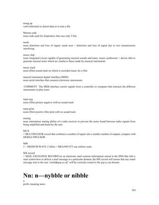 365
mung up
verb (informal) to distort data or to ruin a file
Murray code
noun code used for teleprinters that uses only 5 bits
mush
noun distortion and loss of signal; mush area = distortion and loss of signal due to two transmissions
interfering
music chip
noun integrated circuit capable of generating musical sounds and tunes; music synthesizer = device able to
generate musical notes which are similar to those made by musical instruments
music track
noun (film) sound track on which is recorded music for a film
musical instrument digital interface (MIDI)
noun serial interface that connects electronic instruments
COMMENT The MIDI interface carries signals from a controller or computer that instructs the different
instruments to play notes
mute neg
noun (film) picture negative with no sound track
mute print
noun (film) positive film print with no sound track
muting
noun interstation muting ability of a radio receiver to prevent the noise found between radio signals from
being amplified and heard by the user
MUX
= MULTIPLEXOR circuit that combines a number of inputs into a smaller number of outputs; compare with
DEMULTIPLEXOR
MW
1 = MEDIUM WAVE 2 (film) = MEGAWATT one million watts
MX record
= MAIL EXCHANGE RECORD (in an electronic mail system) information stored in the DNS that tells a
mail system how to deliver a mail message to a particular domain; the MX record will ensure that any email
message sent to the user ‘smith&pcp.co.uk’ will be correctly routed to the pcp.co.uk domain
Nn: n—nybble or nibble
n
prefix meaning nano-
 