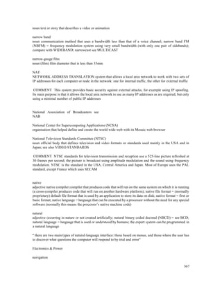 367
noun text or story that describes a video or animation
narrow band
noun communication method that uses a bandwidth less than that of a voice channel; narrow band FM
(NBFM) = frequency modulation system using very small bandwidth (with only one pair of sidebands);
compare with WIDEBAND; narrowcast see MULTICAST
narrow-gauge film
noun (film) film diameter that is less than 35mm
NAT
NETWORK ADDRESS TRANSLATION system that allows a local area network to work with two sets of
IP addresses for each computer or node in the network: one for internal traffic, the other for external traffic
COMMENT This system provides basic security against external attacks, for example using IP spoofing.
Its main purpose is that it allows the local area network to use as many IP addresses as are required, but only
using a minimal number of public IP addresses
National Association of Broadcasters see
NAB
National Center for Supercomputing Applications (NCSA)
organisation that helped define and create the world wide web with its Mosaic web browser
National Television Standards Committee (NTSC)
noun official body that defines television and video formats or standards used mainly in the USA and in
Japan; see also VIDEO STANDARDS
COMMENT NTSC standards for television transmission and reception use a 525-line picture refreshed at
30 frames per second; the picture is broadcast using amplitude modulation and the sound using frequency
modulation. NTSC is the standard in the USA, Central America and Japan. Most of Europe uses the PAL
standard, except France which uses SECAM
native
adjective native compiler compiler that produces code that will run on the same system on which it is running
(a cross-compiler produces code that will run on another hardware platform); native file format = (normally
proprietary) default file format that is used by an application to store its data on disk; native format = first or
basic format; native language = language that can be executed by a processor without the need for any special
software (normally this means the processor’s native machine code)
natural
adjective occurring in nature or not created artificially; natural binary coded decimal (NBCD) = see BCD;
natural language = language that is used or understood by humans; the expert system can be programmed in
a natural language
“ there are two main types of natural-language interface: those based on menus, and those where the user has
to discover what questions the computer will respond to by trial and error”
Electronics & Power
navigation
 