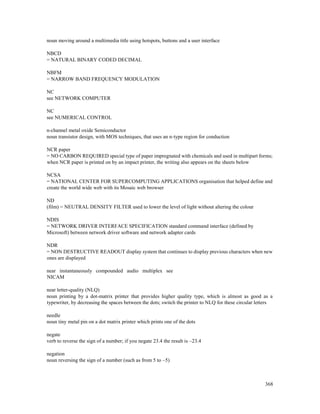 368
noun moving around a multimedia title using hotspots, buttons and a user interface
NBCD
= NATURAL BINARY CODED DECIMAL
NBFM
= NARROW BAND FREQUENCY MODULATION
NC
see NETWORK COMPUTER
NC
see NUMERICAL CONTROL
n-channel metal oxide Semiconductor
noun transistor design, with MOS techniques, that uses an n-type region for conduction
NCR paper
= NO CARBON REQUIRED special type of paper impregnated with chemicals and used in multipart forms;
when NCR paper is printed on by an impact printer, the writing also appears on the sheets below
NCSA
= NATIONAL CENTER FOR SUPERCOMPUTING APPLICATIONS organisation that helped define and
create the world wide web with its Mosaic web browser
ND
(film) = NEUTRAL DENSITY FILTER used to lower the level of light without altering the colour
NDIS
= NETWORK DRIVER INTERFACE SPECIFICATION standard command interface (defined by
Microsoft) between network driver software and network adapter cards
NDR
= NON DESTRUCTIVE READOUT display system that continues to display previous characters when new
ones are displayed
near instantaneously compounded audio multiplex see
NICAM
near letter-quality (NLQ)
noun printing by a dot-matrix printer that provides higher quality type, which is almost as good as a
typewriter, by decreasing the spaces between the dots; switch the printer to NLQ for these circular letters
needle
noun tiny metal pin on a dot matrix printer which prints one of the dots
negate
verb to reverse the sign of a number; if you negate 23.4 the result is –23.4
negation
noun reversing the sign of a number (such as from 5 to –5)
 