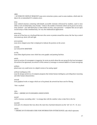 37
ARQ
= AUTOMATIC REPEAT REQUEST noun error correction system, used in some modems, which asks for
data to be re-transmitted if it contains errors
array
noun ordered structure containing individually accessible elements referenced by numbers, used to store
tables or sets of related data; array bounds = limits to the number of elements which can be given in an array;
array element = one individual piece of data within an array; array processor = computer that can act upon
several arrays of data simultaneously, for very fast mathematical applications
arrow keys
noun set of four keys on a keyboard that move the cursor or pointer around the screen; the four keys control
movement up, down, left and right
arrow pointer
noun arrow-shaped cursor that is displayed to indicate the position on the screen
arsenide
see GALLIUM ARSENIDE
art file
noun (film) digital picture store which has extra graphic and painting facilities
article
noun (a) section of a newspaper or magazine; he wrote an article about the user group for the local newspaper
(b) section of an agreement; see article 8 of the contract (c) message or comment added to a Usenet newsgroup
artifacts
plural noun very small errors in a digital version of an analog signal
artificial intelligence (AI)
noun the design and device of computer programs that imitate human intelligence, providing basic reasoning
and other human characteristics
artwork
noun graphical work or images which are to be printed; the artwork has been sent for filming
Note no plural
ASA
(film) = AMERICAN STANDARDS ASSOCIATION
ascend
verb to increase; ascending order = to arrange data with the smallest value or date first in the list
ascender
noun part of a character that rises above the main line of printed characters (as the ‘tail’ of a ‘b’, ‘d’, etc.)
ASCII
= AMERICAN STANDARD CODE FOR INFORMATION INTERCHANGE code which represents
 