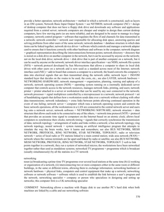 370
provide a better operation; network architecture = method in which a network is constructed, such as layers
in an OSI system; Network Basic Input Output System = see NETBIOS; network computer (NC) = design
of desktop computer that does not have a floppy disk drive and downloads any software and applications
required from a central server; network computers are cheaper and simpler in design than current desktop
computers, have few moving parts (so are more reliable), and are designed to be easier to manage in a large
company; network control program = software that regulates the flow of and channels for data transmitted in
a network; network controller = network user responsible for allocating disk space, answering queries and
solving problems from other users of the same network; network database = database structure in which data
items can be linked together; network device driver = software which controls and manages a network adapter
card to ensure that it functions correctly with other hardware and software in the computer; network diagram
= graphical representation describing the interconnections between points; network directory = directory that
is stored on a disk drive on another computer in the network, but it can be accessed by anyone on the network;
not on the local disk drive; network drive = disk drive that is part of another computer on a network, but it
can be used by anyone on the network; network driver interface specification = see NDIS; network file system
(NFS) = network protocol developed by Sun Microsystems that allows a computer to share its local disk
drives with other users on a network and is now used as a standard across most of the Internet; network
interface card (NIC) = add-in board that connects a computer to a network; the board converts the computer’s
data into electrical signals that are then transmitted along the network cable; network layer = ISO/OSI
standard layer that decides on the routes to be used, the costs, etc.; see also LAYER; network hardware =
NETWORKING HARDWARE; network management = organization, planning, running and upkeep of a
network; network operating system (NOS) = operating system running on a (normally dedicated) server
computer that controls access to the network resources, manages network links, printing, and users; network
printer = printer attached to a server or workstation that can be used by any user connected to the network;
network processor = signal multiplexor controlled by a microprocessor in a network; network protocol = set
of handshaking signals that defines how a workstation sends data over a network without clashing with other
data transmissions; network redundancy = extra links between points allowing continued operation in the
event of one failing; network server = computer which runs a network operating system and controls the
basic network operations; all the workstations in a LAN are connected to the central network server and users
log onto a network server; network software = NETWORKING SOFTWARE; network structure = data
structure that allows each node to be connected to any of the others; = network time protocol (NTP) = protocol
that provides an accurate time signal to computers on the Internet based on an atomic clock; allows local
computers to synchronise their clocks; network timing = signals that correctly synchronize the transmission
of data; network topology = arrangement of nodes and links within a network; a bus network topology; ring
network topology; neural network = system running an artificial intelligence program that attempts to
simulate the way the brain works, how it learns and remembers; see also BUS NETWORK, MESH
NETWORK; PROTOCOL, RING NETWORK, STAR NETWORK, TOPOLOGY; radio or television
network = series of local radio or TV stations linked to a main central station; wide area network (WAN) =
network where the various terminals are far apart and linked by radio or satellite; see also BUS NETWORK,
MESH NETWORK; PROTOCOL, RING NETWORK, STAR NETWORK, TOPOLOGY 2 verb to link
points together in a network; they run a system of networked micros; the workstations have been networked
together rather than used as standalone systems; networked TV programme = programme which is broadcast
(usually simultaneously) by all the stations in a TV network
networking
noun (a) broadcasting a prime-time TV programme over several local stations at the same time (b) (i) working
or organization of a network; (ii) interconnecting two or more computers either in the same room or different
buildings, in the same or different towns, allowing them to exchange information; networking hardware or
network hardware = physical links, computers and control equipment that make up a network; networking
software or network software = software which is used to establish the link between a user’s program and
the network; networking specialist = company or person who specializes in designing and setting up
networks; this computer firm is a UK networking specialist
COMMENT Networking allows a machine with floppy disk to use another PC’s hard disk when both
machines are linked by a cable and use networking software
 