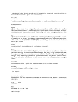 371
“ the traditional way of operating networks involves have a network manager and training network users to
familiarize themselves with a special set of new commands”
Which PC?
“ workstations are cheaper the more you buy, because they are usually networked and share resources”
PC Business World
neutral
adjective with no state or bias or voltage; (film) neutral density filter or nd filter = a filter with a grey lens
which reduces the light which is transmitted in order to leave colours, definition and contrast unaffected;
neutral transmission = (transmission) system in which a voltage pulse or zero volts represent the binary digits
new
adjective recent or not old; they have installed a new computer system; the new programmer does not seem
as efficient as the old one; new line character = character that moves a cursor or printhead to the beginning
of the next line; see also CARRIAGE RETURN (CR) ; new technology = electronic instruments which have
recently been invented
newbie
noun person who is new to the Internet and is still learning how to use it
news
noun information about things which have happened; business news; financial news; financial markets were
shocked by the news of the collapse of the computer company; news agency = office which distributes news
to newspapers and television companies; newsgroup = collection of articles on the Usenet relating to one
particular subject; news release = sheet giving information about a new event which is sent to newspapers
and TV and radio stations so that they can use it; the company sent out a news release about the new managing
director
newsletter
noun company newsletter = printed sheet or small newspaper giving news about a company
newsprint
noun mechanical paper used for printing newspapers
Note no plural
next instruction register
noun register in a CPU that contains the location where the next instruction to be executed is stored; see also
REGISTER
nexus noun
connection
NFS
see NETWORK FILE SYSTEM
nibble or nybble
 