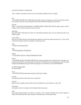 372
noun half the length of a standard byte
Note a nibble is normally 4 bits, but can vary according to different micros or people
NIC
= NETWORK INTERFACE CARD add-in board that connects a computer to a network; the board converts
the computer’s data into electrical signals that are then transmitted along the network cable
NICAM
(film) = NEAR INSTANTANEOUSLY COMPOUNDED AUDIO MULTIPLEX digital system used for
coding in the television transmission of stereo sound
night filter
noun (film) filter which alters the colour of a shot filmed during the day to give the impression that it was
filmed at night
n-key rollover
noun use of a buffer between the keyboard and computer to provide key stroke storage (up to ‘n’ keys can be
stored) for fast typists who hit several keys in rapid succession
NLQ
= NEAR LETTER-QUALITY
NMI
= NON-MASKABLE INTERRUPT
NMOS
= N-CHANNEL METAL OXIDE SEMICONDUCTOR
NNTP
= NETWORK NEWS TRANSFER PROTOCOL network standard used to distribute news messages over
the Internet, the NNTP is one of the protocols within the TCP/IP protocol suite and provides a way of creating,
reading and distributing messages within newsgroups over the Internet; see also NEWSGROUP
no carbon required paper
see NCR PAPER
no op
= NO OPERATION programming instruction which does nothing
no parity
noun data transmission which does not use a parity bit
no-break
adjective (power supply system) which will not be affected by a power failure; see also UPS
nodal point
noun optical centre of an objective lens through which all rays pass
node
noun interconnection point in a structure or network; a tree is made of branches that connect together at
nodes; this network has fibre optic connection with nodes up to one kilometre apart
 