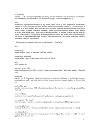 373
no-drop image
noun (in a GUI) icon image displayed during a drag and drop operation when the pointer is over an object
that cannot be the destination object (the object being dragged cannot be dropped onto it)
noise
noun random signal present in addition to any wanted signal, caused by static, temperature, power supply,
magnetic or electric fields and also from stars and the sun; noise immunity = ability of a circuit to ignore or
filter out or be protected from noise; noise margin = maximum amplitude of noise that will affect a device,
such as switch a logic gate; (film) noise reduction = system which reduces noise to improve quality in sound
or picture; noise temperature = temperature of a component for it to produce the same thermal noise as a
source; galactic noise = electrical noise which originates from planets and stars in space; impulsive noise =
interference on a signal caused by short periods of noise; thermal noise = background noise signal caused by
temperature variations in components
“ the photographs were grainy, out of focus, and distorted by signal noise”
Byte
nomenclature
noun predefined system for assigning words and symbols
nomogram or nomograph
noun graphical system for solving one value given two others
non-
prefix meaning not
non return to zero (NRZ)
noun signalling system in which a positive voltage represents one binary digit and a negative voltage the
other
nonaligned
adjective two devices that are not correctly positioned in relation to each other, for optimum performance;
nonaligned read head = read head that is not in the same position on a magnetic medium as the write head
was
non-breaking space
noun (in word-processing or DTP software) space character that prevents two words being separated by a
line break
noncompatibility
noun two or more pieces of hardware or software that cannot exchange data or peripherals
non-composite video signal
noun video signal which has no synchronising signals but contains picture and blanking information
noncounting keyboard
noun entry keyboard on a phototypesetter that does not allow page format instructions to be entered
non-dedicated server
noun computer that runs a network operating system in the background and can also be used to run normal
applications at the same time
 