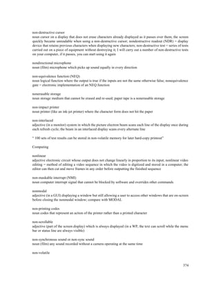 374
non-destructive cursor
noun cursor on a display that does not erase characters already displayed as it passes over them; the screen
quickly became unreadable when using a non-destructive cursor; nondestructive readout (NDR) = display
device that retains previous characters when displaying new characters; non-destructive test = series of tests
carried out on a piece of equipment without destroying it; I will carry out a number of non-destructive tests
on your computer, if it passes, you can start using it again
nondirectional microphone
noun (film) microphone which picks up sound equally in every direction
non-equivalence function (NEQ)
noun logical function where the output is true if the inputs are not the same otherwise false; nonequivalence
gate = electronic implementation of an NEQ function
nonerasable storage
noun storage medium that cannot be erased and re-used; paper tape is a nonerasable storage
non-impact printer
noun printer (like an ink-jet printer) where the character form does not hit the paper
non-interlaced
adjective (in a monitor) system in which the picture electron beam scans each line of the display once during
each refresh cycle; the beam in an interlaced display scans every alternate line
“ 100 sets of test results can be stored in non-volatile memory for later hard-copy printout”
Computing
nonlinear
adjective electronic circuit whose output does not change linearly in proportion to its input; nonlinear video
editing = method of editing a video sequence in which the video is digitized and stored in a computer; the
editor can then cut and move frames in any order before outputting the finished sequence
non-maskable interrupt (NMI)
noun computer interrupt signal that cannot be blocked by software and overrides other commands
nonmodal
adjective (in a GUI) displaying a window but still allowing a user to access other windows that are on-screen
before closing the nonmodal window; compare with MODAL
non-printing codes
noun codes that represent an action of the printer rather than a printed character
non-scrollable
adjective (part of the screen display) which is always displayed (in a WP, the text can scroll while the menu
bar or status line are always visible)
non-synchronous sound or non-sync sound
noun (film) any sound recorded without a camera operating at the same time
non-volatile
 