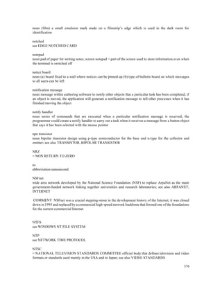 376
noun (film) a small emulsion mark made on a filmstrip’s edge which is used in the dark room for
identification
notched
see EDGE NOTCHED CARD
notepad
noun pad of paper for writing notes; screen notepad = part of the screen used to store information even when
the terminal is switched off
notice board
noun (a) board fixed to a wall where notices can be pinned up (b) type of bulletin board on which messages
to all users can be left
notification message
noun message within authoring software to notify other objects that a particular task has been completed; if
an object is moved, the application will generate a notification message to tell other processes when it has
finished moving the object
notify handler
noun series of commands that are executed when a particular notification message is received; the
programmer could create a notify handler to carry out a task when it receives a message from a button object
that says it has been selected with the mouse pointer
npn transistor
noun bipolar transistor design using p-type semiconductor for the base and n-type for the collector and
emitter; see also TRANSISTOR, BIPOLAR TRANSISTOR
NRZ
= NON RETURN TO ZERO
ns
abbreviation nanosecond
NSFnet
wide area network developed by the National Science Foundation (NSF) to replace ArpaNet as the main
government-funded network linking together universities and research laboratories; see also ARPANET,
INTERNET
COMMENT NSFnet was a crucial stepping-stone in the development history of the Internet; it was closed
down in 1995 and replaced by a commercial high-speed network backbone that formed one of the foundations
for the current commercial Internet
NTFS
see WINDOWS NT FILE SYSTEM
NTP
see NETWORK TIME PROTOCOL
NTSC
= NATIONAL TELEVISION STANDARDS COMMITTEE official body that defines television and video
formats or standards used mainly in the USA and in Japan; see also VIDEO STANDARDS
 