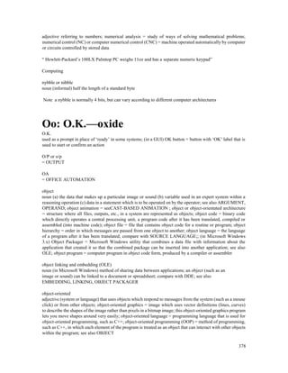 378
adjective referring to numbers; numerical analysis = study of ways of solving mathematical problems;
numerical control (NC) or computer numerical control (CNC) = machine operated automatically by computer
or circuits controlled by stored data
“ Hewlett-Packard’s 100LX Palmtop PC weighs 11oz and has a separate numeric keypad”
Computing
nybble or nibble
noun (informal) half the length of a standard byte
Note a nybble is normally 4 bits, but can vary according to different computer architectures
Oo: O.K.—oxide
O.K.
used as a prompt in place of ‘ready’ in some systems; (in a GUI) OK button = button with ‘OK’ label that is
used to start or confirm an action
O/P or o/p
= OUTPUT
OA
= OFFICE AUTOMATION
object
noun (a) the data that makes up a particular image or sound (b) variable used in an expert system within a
reasoning operation (c) data in a statement which is to be operated on by the operator; see also ARGUMENT,
OPERAND; object animation = seeCAST-BASED ANIMATION ; object or object-orientated architecture
= structure where all files, outputs, etc., in a system are represented as objects; object code = binary code
which directly operates a central processing unit, a program code after it has been translated, compiled or
assembled (into machine code); object file = file that contains object code for a routine or program; object
hierarchy = order in which messages are passed from one object to another; object language = the language
of a program after it has been translated; compare with SOURCE LANGUAGE;; (in Microsoft Windows
3.x) Object Packager = Microsoft Windows utility that combines a data file with information about the
application that created it so that the combined package can be inserted into another application; see also
OLE; object program = computer program in object code form, produced by a compiler or assembler
object linking and embedding (OLE)
noun (in Microsoft Windows) method of sharing data between applications; an object (such as an
image or sound) can be linked to a document or spreadsheet; compare with DDE; see also
EMBEDDING, LINKING, OBJECT PACKAGER
object-oriented
adjective (system or language) that uses objects which respond to messages from the system (such as a mouse
click) or from other objects; object-oriented graphics = image which uses vector definitions (lines, curves)
to describe the shapes of the image rather than pixels in a bitmap image; this object-oriented graphics program
lets you move shapes around very easily; object-oriented language = programming language that is used for
object-oriented programming, such as C++; object-oriented programming (OOP) = method of programming,
such as C++, in which each element of the program is treated as an object that can interact with other objects
within the program; see also OBJECT
 