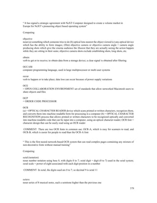 379
“ It has signed a strategic agreement with NeXT Computer designed to create a volume market in
Europe for NeXT’s pioneering object based operating system”
Computing
objective
noun (a) something which someone tries to do (b) optical lens nearest the object viewed (c) any optical device
which has the ability to form images; (film) objective camera or objective camera angle = camera angle
producing shots which give the cinema audience the illusion that they are actually seeing the action happen
while they are sitting in their seats; objective camera shots exclude establishing shots, long shots, etc.
obtain
verb to get or to receive; to obtain data from a storage device; a clear signal is obtained after filtering
OCCAM
computer programming language, used in large multiprocessor or multi-user systems
occur
verb to happen or to take place; data loss can occur because of power supply variations
OCE
= OPEN COLLABORATION ENVIRONMENT set of standards that allow networked Macintosh users to
share objects and files
OCP
= ORDER CODE PROCESSOR
OCR
(a) = OPTICAL CHARACTER READER device which scans printed or written characters, recognizes them,
and converts them into machine-readable form for processing in a computer (b) = OPTICAL CHARACTER
RECOGNITION process that allows printed or written characters to be recognized optically and converted
into machine-readable code that can be input into a computer, using an optical character reader; OCR font =
character design that can be easily read using an OCR reader
COMMENT There are two OCR fonts in common use: OCR-A, which is easy for scanners to read, and
OCR-B, which is easier for people to read than the OCR-A font
“ This is the first neural-network-based OCR system that can read complex pages containing any mixture of
non-decorative fonts without manual training”
Computing
octal (notation)
noun number notation using base 8, with digits 0 to 7; octal digit = digit (0 to 7) used in the octal system;
octal scale = power of eight associated with each digit position in a number
COMMENT In octal, the digits used are 0 to 7; so decimal 9 is octal 11
octave
noun series of 8 musical notes, each a semitone higher than the previous one
 
