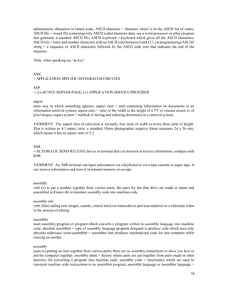 38
alphanumeric characters in binary code; ASCII character = character which is in the ASCII list of codes;
ASCII file = stored file containing only ASCII coded character data; use a word processor or other program
that generates a standard ASCII file; ASCII keyboard = keyboard which gives all the ASCII characters;
ASCII text = letter and number characters with an ASCII code between 0 and 127; (in programming) ASCIIZ
string = a sequence of ASCII characters followed by the ASCII code zero that indicates the end of the
sequence
Note when speaking say ‘as-key’
ASIC
= APPLICATION SPECIFIC INTEGRATED CIRCUITS
ASP
=; (i) ACTIVE SERVER PAGE; (ii) APPLICATION SERVICE PROVIDER
aspect
noun way in which something appears; aspect card = card containing information on documents in an
information retrieval system; aspect ratio = ratio of the width to the height of a TV or cinema screen or of
pixel shapes; aspect system = method of storing and indexing documents in a retrieval system
COMMENT The aspect ratio of television is normally four units of width to every three units of height.
This is written as 4:3 aspect ratio; a standard 35mm photographic negative frame measures 24 x 36 mm,
which means it has an aspect ratio of 3:2
ASR
= AUTOMATIC SEND/RECEIVE device or terminal that can transmit or receive information; compare with
KSR
COMMENT An ASR terminal can input information via a keyboard or via a tape cassette or paper tape. It
can receive information and store it in internal memory or on tape
assemble
verb (a) to put a product together from various parts; the parts for the disk drive are made in Japan and
assembled in France (b) to translate assembly code into machine code
assemble edit
verb (film) adding new images, sounds, control tracks or timecodes to previous material on a videotape when
in the process of editing
assembler
noun assembly program or program which converts a program written in assembly language into machine
code; absolute assembler = type of assembly language program designed to produce code which uses only
absolute addresses; cross-assembler = assembler that produces machinecode code for one computer while
running on another
assembly
noun (a) putting an item together from various parts; there are no assembly instructions to show you how to
put the computer together; assembly plant = factory where units are put together from parts made in other
factories (b) converting a program into machine code; assembly code = mnemonics which are used to
represent machine code instructions in an assembler program; assembly language or assembler language =
 