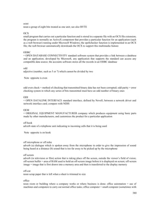 380
octet
noun a group of eight bits treated as one unit; see also BYTE
OCX
small program that carries out a particular function and is stored in a separate file with an OCX file extension;
the program is normally an ActiveX component that provides a particular function for an application (such
as a web browser) running under Microsoft Windows; the spellchecker function is implemented in an OCX
file; the web browser automatically downloads the OCX to support this multimedia feature
ODBC
= OPEN DATABASE CONNECTIVITY standard software system that provides a link between a database
and an application; developed by Microsoft, any application that supports the standard can access any
compatible data source; the accounts software stores all the records in an ODBC database
odd
adjective (number, such as 5 or 7) which cannot be divided by two
Note opposite is even
odd even check = method of checking that transmitted binary data has not been corrupted; odd parity = error
checking system in which any series of bits transmitted must have an odd number of binary ones
ODI
= OPEN DATALINK INTERFACE standard interface, defined by Novell, between a network driver and
network interface card; compare with NDIS
OEM
= ORIGINAL EQUIPMENT MANUFACTURER company which produces equipment using basic parts
made by other manufacturers, and customizes the product for a particular application
off hook
adverb state of a telephone unit indicating to incoming calls that it is being used
Note opposite is on hook
off microphone or off mike
adverb (a) dialogue which is spoken away from the microphone in order to give the impression of sound
being heard at a distance (b) sound that is too far away to be picked up by the microphone
off screen
adverb (in television or film) action that is taking place off the screen, outside the viewer’s field of vision;
off-screen buffer = area of RAM used to hold an off-screen image before it is displayed on screen; off-screen
image = image that is first drawn into a memory area and then is transferred to the display memory
off-cut
noun scrap paper that is left when a sheet is trimmed to size
office
noun room or building where a company works or where business is done; office automation = use of
machines and computers to carry out normal office tasks; office computer = small computer (sometimes with
 