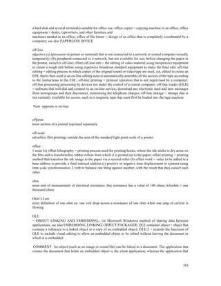 381
a hard disk and several terminals) suitable for office use; office copier = copying machine in an office; office
equipment = desks, typewriters, and other furniture and
machines needed in an office; office of the future = design of an office that is completely coordinated by a
computer; see also PAPERLESS OFFICE
off-line
adjective (a) (processor or printer or terminal) that is not connected to a network or central computer (usually
temporarily) (b) peripheral connected to a network, but not available for use; before changing the paper in
the printer, switch it off-line; (film) off-line edit = the editing of video material using inexpensive equipment
to create a rough edit before using expensive broadcast standard equipment to make the final edit; off-line
editing = editing process in which copies of the original sound or video tape are used, cut, edited to create an
EDL that is then used in an on-line editing suite to automatically assemble all the sectors of the tape according
to the instructions in the EDL; off-line printing = printout operation that is not supervised by a computer;
off-line processing processing by devices not under the control of a central computer; off-line reader (OLR)
= software that will dial and connect to an on-line service, download any electronic mail and new messages
from newsgroups and then disconnect, minimising the telephone charges; off-line storage = storage that is
not currently available for access, such as a magnetic tape that must first be loaded into the tape machine
Note opposite is on-line
offprint
noun section of a journal reprinted separately
off-scale
adverb(in film printing) outside the area of the standard light point scale of a printer
offset
1 noun (a) offset lithography = printing process used for printing books, where the ink sticks to dry areas on
the film and is transferred to rubber rollers from which it is printed on to the paper; offset printing = printing
method that transfers the ink image to the paper via a second roller (b) offset word = value to be added to a
base address to provide a final indexed address (c) positive or negative time displacement in systems using
time code synchronisation 2 verb to balance one thing against another, with the result that they cancel each
other
ohm
noun unit of measurement of electrical resistance; this resistance has a value of 100 ohms; kiloohm = one
thousand ohms
Ohm’s Law
noun definition of one ohm as: one volt drop across a resistance of one ohm when one amp of current is
flowing
OLE
= OBJECT LINKING AND EMBEDDING;; (in Microsoft Windows) method of sharing data between
applications; see also EMBEDDING, LINKING, OBJECT PACKAGER; OLE container object = object that
contains a reference to a linked object or a copy of an embedded object; OLE-2 = extends the functions of
OLE to include visual editing to allow an embedded object to be edited without leaving the document in
which it is embedded
COMMENT An object (such as an image or sound file) can be linked to a document. The application that
creates the document that holds an embedded object is the client application, whereas the application that
 