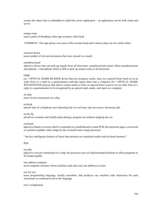 382
creates the object that is embedded is called the server application – an application can be both client and
server
omega wrap
noun system of threading video tape around a video head
COMMENT The tape passes over most of the circular head and is held in place by two small rollers
omission factor
noun number of relevant documents that were missed in a search
omnidirectional
adjective device that can pick up signals from all directions; omnidirectional aerial; (film) omnidirectional
microphone = microphone which is able to pick up sound evenly in all directions
OMR
(a) = OPTICAL MARK READER device that can recognize marks, lines on a special forms (such as on an
order form or a reply to a questionnaire) and that inputs them into a computer (b) = OPTICAL MARK
RECOGNITION process that allows certain marks or lines on special forms (such as on an order form or a
reply to a questionnaire) to be recognized by an optical mark reader, and input in a computer
on chip
noun circuit constructed on a chip
on hook
adverb state of a telephone unit indicating that it is not busy and can receive incoming calls
on the fly
adverb (to examine and modify data) during a program run without stopping the run
on-board
adjective feature or circuit which is contained on a motherboard or main PCB; the electronic page is converted
to a printer-readable video image by the on-board raster image processor
“ the key intelligence features of these laser printers are emulation modes and on-board memory”
Byte
on-chip
adjective (circuit) constructed on a chip; the processor uses on-chip bootstrap hardware to allow programs to
be loaded rapidly
one address computer
noun computer structure whose machine code only uses one address at a time
one for one
noun programming language, usually assembler, that produces one machine code instruction for each
instruction or command word in the language
one’s complement
 