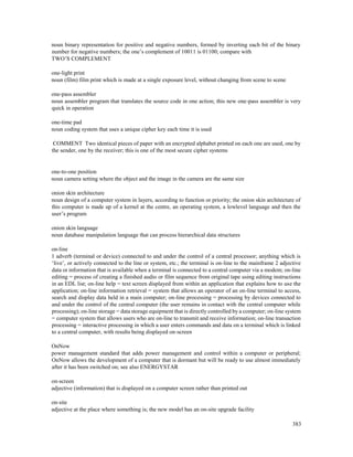 383
noun binary representation for positive and negative numbers, formed by inverting each bit of the binary
number for negative numbers; the one’s complement of 10011 is 01100; compare with
TWO’S COMPLEMENT
one-light print
noun (film) film print which is made at a single exposure level, without changing from scene to scene
one-pass assembler
noun assembler program that translates the source code in one action; this new one-pass assembler is very
quick in operation
one-time pad
noun coding system that uses a unique cipher key each time it is used
COMMENT Two identical pieces of paper with an encrypted alphabet printed on each one are used, one by
the sender, one by the receiver; this is one of the most secure cipher systems
one-to-one position
noun camera setting where the object and the image in the camera are the same size
onion skin architecture
noun design of a computer system in layers, according to function or priority; the onion skin architecture of
this computer is made up of a kernel at the centre, an operating system, a lowlevel language and then the
user’s program
onion skin language
noun database manipulation language that can process hierarchical data structures
on-line
1 adverb (terminal or device) connected to and under the control of a central processor; anything which is
‘live’, or actively connected to the line or system, etc.; the terminal is on-line to the mainframe 2 adjective
data or information that is available when a terminal is connected to a central computer via a modem; on-line
editing = process of creating a finished audio or film sequence from original tape using editing instructions
in an EDL list; on-line help = text screen displayed from within an application that explains how to use the
application; on-line information retrieval = system that allows an operator of an on-line terminal to access,
search and display data held in a main computer; on-line processing = processing by devices connected to
and under the control of the central computer (the user remains in contact with the central computer while
processing); on-line storage = data storage equipment that is directly controlled by a computer; on-line system
= computer system that allows users who are on-line to transmit and receive information; on-line transaction
processing = interactive processing in which a user enters commands and data on a terminal which is linked
to a central computer, with results being displayed on-screen
OnNow
power management standard that adds power management and control within a computer or peripheral;
OnNow allows the development of a computer that is dormant but will be ready to use almost immediately
after it has been switched on; see also ENERGYSTAR
on-screen
adjective (information) that is displayed on a computer screen rather than printed out
on-site
adjective at the place where something is; the new model has an on-site upgrade facility
 