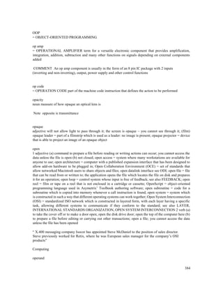 384
OOP
= OBJECT-ORIENTED PROGRAMMING
op amp
= OPERATIONAL AMPLIFIER term for a versatile electronic component that provides amplification,
integration, addition, subtraction and many other functions on signals depending on external components
added
COMMENT An op amp component is usually in the form of an 8 pin IC package with 2 inputs
(inverting and non-inverting), output, power supply and other control functions
op code
= OPERATION CODE part of the machine code instruction that defines the action to be performed
opacity
noun measure of how opaque an optical lens is
Note opposite is transmittance
opaque
adjective will not allow light to pass through it; the screen is opaque – you cannot see through it; (film)
opaque leader = part of a filmstrip which is used as a leader: no image is present; opaque projector = device
that is able to project an image of an opaque object
open
1 adjective (a) command to prepare a file before reading or writing actions can occur; you cannot access the
data unless the file is open (b) not closed; open access = system where many workstations are available for
anyone to use; open architecture = computer with a published expansion interface that has been designed to
allow add-on hardware to be plugged in; Open Collaboration Environment (OCE) = set of standards that
allow networked Macintosh users to share objects and files; open datalink interface see ODI; open file = file
that can be read from or written to; the application opens the file which locates the file on disk and prepares
it for an operation; open loop = control system whose input is free of feedback; see also FEEDBACK; open
reel = film or tape on a reel that is not enclosed in a cartridge or cassette; OpenScript = object-oriented
programming language used in Asymetrix’ Toolbook authoring software; open subroutine = code for a
subroutine which is copied into memory whenever a call instruction is found; open system = system which
is constructed in such a way that different operating systems can work together; Open System Interconnection
(OSI) = standardized ISO network which is constructed in layered form, with each layer having a specific
task, allowing different systems to communicate if they conform to the standard; see also LAYER,
INTERNATIONAL STANDARDS ORGANIZATION, OPEN SYSTEM INTERCONNECTION 2 verb (a)
to take the cover off or to make a door open; open the disk drive door; open the top of the computer here (b)
to prepare a file before editing or carrying out other transactions; open a file; you cannot access the data
unless the file has been opened
“ X.400 messaging company Isocor has appointed Steve McDaniel to the position of sales director.
Steve previously worked for Retix, where he was European sales manager for the company’s OSI
products”
Computing
operand
 