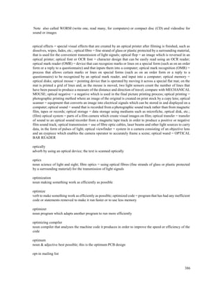 386
Note also called WORM (write one, read many, for computers) or compact disc (CD) and videodisc for
sound or images
optical effects = special visual effects that are created by an optical printer after filming is finished, such as
dissolves, wipes, fades, etc.; optical fibre = fine strand of glass or plastic protected by a surrounding material,
that is used for the convenient transmission of light signals; optical flop = an image which is reversed in an
optical printer; optical font or OCR font = character design that can be easily read using an OCR reader;
optical mark reader (OMR) = device that can recognize marks or lines on a special form (such as on an order
form or a reply to a questionnaire) and that inputs them into a computer; optical mark recognition (OMR) =
process that allows certain marks or lines on special forms (such as on an order form or a reply to a
questionnaire) to be recognized by an optical mark reader, and input into a computer; optical memory =
optical disks; optical mouse = pointing device that is operated by moving it across a special flat mat; on the
mat is printed a grid of lines and, as the mouse is moved, two light sensors count the number of lines that
have been passed to produce a measure of the distance and direction of travel; compare with MECHANICAL
MOUSE; optical negative = a negative which is used in the final picture printing process; optical printing =
photographic printing method where an image of the original is created on print stock by a copy lens; optical
scanner = equipment that converts an image into electrical signals which can be stored in and displayed on a
computer; optical sound = sound that is recorded from a photographic sound track rather than from magnetic
film, tapes or records; optical storage = data storage using mediums such as microfiche, optical disk, etc.;
(film) optical system = parts of a film camera which create visual images on film; optical transfer = transfer
of sound to an optical sound recorder from a magnetic tape track in order to produce a positive or negative
film sound track; optical transmission = use of fibre optic cables, laser beams and other light sources to carry
data, in the form of pulses of light; optical viewfinder = system in a camera consisting of an objective lens
and an eyepiece which enables the camera operator to accurately frame a scene; optical wand = OPTICAL
BAR READER
optically
adverb by using an optical device; the text is scanned optically
optics
noun science of light and sight; fibre optics = using optical fibres (fine strands of glass or plastic protected
by a surrounding material) for the transmission of light signals
optimization
noun making something work as efficiently as possible
optimize
verb to make something work as efficiently as possible; optimized code = program that has had any inefficient
code or statements removed to make it run faster or to use less memory
optimizer
noun program which adapts another program to run more efficiently
optimizing compiler
noun compiler that analyses the machine code it produces in order to improve the speed or efficiency of the
code
optimum
noun & adjective best possible; this is the optimum PCB design
opt-in mailing list
 