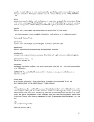 387
noun list of email addresses in which each recipient has specifically asked to receive advertising email
messages – normally so that they can keep up to date with a topic or industry; see also EMAIL, MAILING
LIST
option
noun action or member of a list which can be chosen by a user; there are usually four options along the top
of the screen; (on an Apple Macintosh) Option key = key on the keyboard that gives access to secondary
functions of keys; similar to Ctrl or Alt keys on an IBM PC keyboard, located to the left of the space bar
optional
adjective which can be chosen; the system comes with optional 3.5 or 5.25 disk drives
“ with the colour palette option, remarkable colour effects can be achieved on an RGB colour monitor”
Electronics & Wireless World
optoelectrical
adjective which converts light to electrical signals or electrical signals into light
optoelectronic
adjective (microelectronic component) that has optoelectrical properties
optoelectronics
noun electronic components that can generate or detect light, such as phototransistors, lightemitting diodes
optomechanical mouse see
MECHANICAL MOUSE
OR function
noun logical function that produces a true output if either input is true; OR gate = electronic implementation
of the OR function
COMMENT The result of the OR function will be 1 if either or both inputs is 1; if both inputs are
0, then the result is 0
Orange Book
set of standards published by Philips that define the format for a recordable CD-ROM; see also
GREEN BOOK, RED BOOK, WHITE BOOK, YELLOW BOOK
orbit
1 noun path in space that a satellite follows around the earth; the satellite’s orbit is 100km from the earth’s
surface; elliptical orbit = path of a satellite around the earth that is in the shape of an ellipse; geostationary
orbit = satellite which moves at the same velocity as the earth, so remains above the same area of the earth’s
surface, and appears stationary when viewed from earth; polar orbit = satellite flight path that goes over the
earth’s poles 2 verb to follow a path in space around the earth; the weather satellite orbits the earth every four
hours
order
verb to sort according to a key
order code processor (OCP)
 