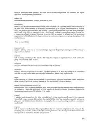 388
noun (in a multiprocessor system) a processor which decodes and performs the arithmetic and logical
operations according to the program code
ordered list
noun list of data items which has been sorted into an order
organization
noun (a) way of arranging something so that it works efficiently; the chairman handles the organization of
the sales force; the organization of the group is too centralized to be efficient; the organization of the head
office into departments; organization and methods = examining how an office works, and suggesting how it
can be made more efficient; organization chart = list of people working in various departments, showing how
a company or office is organized (b) group of people which is arranged for efficient work; a government
organization = official body, run by the government; an employers’ organization = group of employers with
similar interests
Note no plural for (a)
organizational
adjective referring to the way in which something is organized; the paper gives a diagram of the company’s
organizational structure
organize
verb to arrange something so that it works efficiently; the company is organized into six profit centres; the
group is organized by areas of sales
orientated
adjective aimed towards; the aerial was orientated towards the satellite
orientation
noun (a) direction or position of an object (b) (when printing or in word-processing or DTP software)
direction of a page, either landscape (long edge horizontal) or portrait (long edge vertical)
origin
noun (a) position on a display screen to which all coordinates are referenced, usually the top left hand corner
of the screen (b) location in memory at which the first instruction of a program is stored
original equipment manufacturer (OEM)
noun company which produces equipment using basic parts made by other manufacturers, and customizes
the product for a particular application; an OEM supplies the disk drive, another the monitor; he started in
business as a manufacturer of PCs for the OEM market
original
1 adjective used or made first; this is the original artwork for the advertisement 2 noun (a) first document,
from which a copy is made; did you keep the original of the letter? the original document is too faint to
photocopy well (b) (first) master data disk or photographic film or sound recording used, from which a copy
can be made
originate
verb to start or come from; the data originated from the new computer; originate modem = modem that
(normally) makes a call to another modem that is waiting to answer calls; the originate modem emits a carrier
in response to an answertone from the remote modem
 
