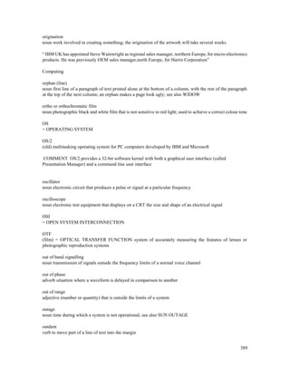 389
origination
noun work involved in creating something; the origination of the artwork will take several weeks
“ IBM UK has appointed Steve Wainwright as regional sales manager, northern Europe, for micro-electronics
products. He was previously OEM sales manager,north Europe, for Harris Corporation”
Computing
orphan (line)
noun first line of a paragraph of text printed alone at the bottom of a column, with the rest of the paragraph
at the top of the next column; an orphan makes a page look ugly; see also WIDOW
ortho or orthochromatic film
noun photographic black and white film that is not sensitive to red light; used to achieve a correct colour tone
OS
= OPERATING SYSTEM
OS/2
(old) multitasking operating system for PC computers developed by IBM and Microsoft
COMMENT OS/2 provides a 32-bit software kernel with both a graphical user interface (called
Presentation Manager) and a command line user interface
oscillator
noun electronic circuit that produces a pulse or signal at a particular frequency
oscilloscope
noun electronic test equipment that displays on a CRT the size and shape of an electrical signal
OSI
= OPEN SYSTEM INTERCONNECTION
OTF
(film) = OPTICAL TRANSFER FUNCTION system of accurately measuring the features of lenses or
photographic reproduction systems
out of band signalling
noun transmission of signals outside the frequency limits of a normal voice channel
out of phase
adverb situation where a waveform is delayed in comparison to another
out of range
adjective (number or quantity) that is outside the limits of a system
outage
noun time during which a system is not operational; see also SUN OUTAGE
outdent
verb to move part of a line of text into the margin
 