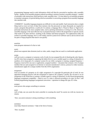 39
programming language used to code information which will then be converted to machine code; assembly
listing = display of an assembly program ordered according to memory location; assembly program = number
of assembly code instructions which perform a task; assembly time = (i) time taken by an assembler program
to translate a program; (ii) period during which an assembler is converting a program from assembly language
into machine code
COMMENT Assembly language programs are difficult to write and modify. Each instruction does a simple
thing (such as move an item of data from memory into the processor) so many thousands are required to
create a program that performs a useful job. In contrast, a language like C, Pascal or Basic is ‘high-level’;
particular instructions do more complete tasks, such as printing information or writing it to a file. However,
assembly language is the most efficient way to program because it allows the programmer to specify exactly
what needs to be done and how, resulting in the smallest and fastest programs. Few applications today are
written in assembly language, but it is still widely used for system-level software such as device drivers and
for parts of large programs that need to run quickly
assertion
noun program statement of a fact or rule
assets
plural noun separate data elements (such as video, audio, image) that are used in a multimedia application
assign
verb (a) to give a computer or someone a job of work; he was assigned the job of checking the sales figures;
two PCs have been assigned to outputting the labels (b) (i) to set a variable equal to a string of characters or
numbers; (ii) to keep part of a computer system for use while a program is running; assigned frequency =
frequency reserved for one user or application; assigned numbers = document that contains a list of unique
numbers that are each assigned to an Internet or network manufacturer’s device, protocol or other resource;
manufacturers apply for a unique number from the IANA organisation
assignment
noun (a) transfer of a property or of a right; assignment of a copyright (b) particular job of work; he was
appointed managing director with the assignment to improve the company’s profits; the oil team is on an
assignment in the North Sea (c) setting a variable equal to a string of characters; (in the Pascal programming
language) assignment compatible = check to see if a value is allowed according to its type; (in the C and
Fortran programming languages) assignment conversion = operation to change the type of a value
assignor
noun person who assigns something to someone
assist
verb to help; can you assist the stock controller in counting the stock? he assists me with my income tax
returns
Note you assist someone in doing something or with something
assistance
noun help; financial assistance = help in the form of money
Note no plural
 