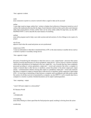 390
Note opposite is indent
outlet
noun connection or point in a circuit or network where a signal or data can be accessed
outline
1 noun edge round an image; outline font = printer or display font (collection of characters) stored as a set of
outlines that mathematically describe the shape of each character (which are then used to draw each character
rather than actual patterns of dots); outline fonts can be easily scaled, unlike bit-map fonts; see also BIT-
MAPPED FONT 2 verb to describe the main features of something
outliner
noun utility program used to help a user order sections and sub-sections of a list of things to do or parts of a
project
out-of-sync
adjective fault when the sound and picture are not synchronised
output (o/p or O/P)
1 noun (a) information or data that is transferred from a CPU or the main memory to another device such as
a monitor or printer or secondary storage device
Note opposite is input
(b) action of transferring the information or data from store to a user; output bound = processor that cannot
function at normal speed because of a slower peripheral; output device = device (such as a monitor or printer)
which allows information to be displayed to the user; output file = set of records that have been completely
processed according to various parameters; output port = circuit and connector that allow a computer to
output or transmit data to other devices or machines; connect the printer to the printer output port; output
stream = communications channel carrying data output to a peripheral; output port = circuit and connector
that allow a computer to output or transmit data to other devices or machines; printer output port; input/output
(I/O) = (i) receiving or transmitting of data between a computer and its peripherals and other points outside
the system; (ii) all data received or transmitted by a computer; see also INPUT 2 verb to transfer data from a
computer to a monitor or printer; finished documents can be