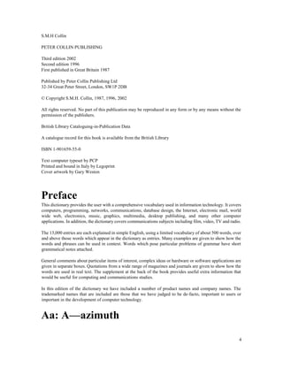 4
S.M.H Collin
PETER COLLIN PUBLISHING
Third edition 2002
Second edition 1996
First published in Great Britain 1987
Published by Peter Collin Publishing Ltd
32-34 Great Peter Street, London, SW1P 2DB
© Copyright S.M.H. Collin, 1987, 1996, 2002
All rights reserved. No part of this publication may be reproduced in any form or by any means without the
permission of the publishers.
British Library Cataloguing-in-Publication Data
A catalogue record for this book is available from the British Library
ISBN 1-901659-55-0
Text computer typeset by PCP
Printed and bound in Italy by Legoprint
Cover artwork by Gary Weston
Preface
This dictionary provides the user with a comprehensive vocabulary used in information technology. It covers
computers, programming, networks, communications, database design, the Internet, electronic mail, world
wide web, electronics, music, graphics, multimedia, desktop publishing, and many other computer
applications. In addition, the dictionary covers communications subjects including film, video, TV and radio.
The 13,000 entries are each explained in simple English, using a limited vocabulary of about 500 words, over
and above those words which appear in the dictionary as entries. Many examples are given to show how the
words and phrases can be used in context. Words which pose particular problems of grammar have short
grammatical notes attached.
General comments about particular items of interest, complex ideas or hardware or software applications are
given in separate boxes. Quotations from a wide range of magazines and journals are given to show how the
words are used in real text. The supplement at the back of the book provides useful extra information that
would be useful for computing and communications studies.
In this edition of the dictionary we have included a number of product names and company names. The
trademarked names that are included are those that we have judged to be de-facto, important to users or
important in the development of computer technology.
Aa: A—azimuth
 