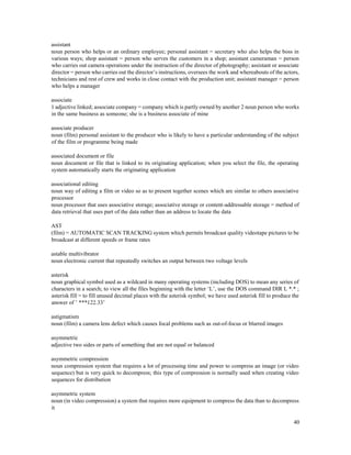 40
assistant
noun person who helps or an ordinary employee; personal assistant = secretary who also helps the boss in
various ways; shop assistant = person who serves the customers in a shop; assistant cameraman = person
who carries out camera operations under the instruction of the director of photography; assistant or associate
director = person who carries out the director’s instructions, oversees the work and whereabouts of the actors,
technicians and rest of crew and works in close contact with the production unit; assistant manager = person
who helps a manager
associate
1 adjective linked; associate company = company which is partly owned by another 2 noun person who works
in the same business as someone; she is a business associate of mine
associate producer
noun (film) personal assistant to the producer who is likely to have a particular understanding of the subject
of the film or programme being made
associated document or file
noun document or file that is linked to its originating application; when you select the file, the operating
system automatically starts the originating application
associational editing
noun way of editing a film or video so as to present together scenes which are similar to others associative
processor
noun processor that uses associative storage; associative storage or content-addressable storage = method of
data retrieval that uses part of the data rather than an address to locate the data
AST
(film) = AUTOMATIC SCAN TRACKING system which permits broadcast quality videotape pictures to be
broadcast at different speeds or frame rates
astable multivibrator
noun electronic current that repeatedly switches an output between two voltage levels
asterisk
noun graphical symbol used as a wildcard in many operating systems (including DOS) to mean any series of
characters in a search; to view all the files beginning with the letter ‘L’, use the DOS command DIR L *.* ;
asterisk fill = to fill unused decimal places with the asterisk symbol; we have used asterisk fill to produce the
answer of ’ ***122.33’
astigmatism
noun (film) a camera lens defect which causes focal problems such as out-of-focus or blurred images
asymmetric
adjective two sides or parts of something that are not equal or balanced
asymmetric compression
noun compression system that requires a lot of processing time and power to compress an image (or video
sequence) but is very quick to decompress; this type of compression is normally used when creating video
sequences for distribution
asymmetric system
noun (in video compression) a system that requires more equipment to compress the data than to decompress
it
 