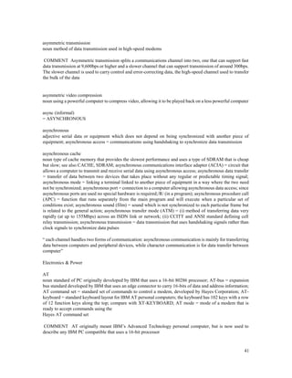 41
asymmetric transmission
noun method of data transmission used in high-speed modems
COMMENT Asymmetric transmission splits a communications channel into two, one that can support fast
data transmission at 9,600bps or higher and a slower channel that can support transmission of around 300bps.
The slower channel is used to carry control and error-correcting data, the high-speed channel used to transfer
the bulk of the data
asymmetric video compression
noun using a powerful computer to compress video, allowing it to be played back on a less powerful computer
async (informal)
= ASYNCHRONOUS
asynchronous
adjective serial data or equipment which does not depend on being synchronized with another piece of
equipment; asynchronous access = communications using handshaking to synchronize data transmission
asynchronous cache
noun type of cache memory that provides the slowest performance and uses a type of SDRAM that is cheap
but slow; see also CACHE, SDRAM; asynchronous communications interface adapter (ACIA) = circuit that
allows a computer to transmit and receive serial data using asynchronous access; asynchronous data transfer
= transfer of data between two devices that takes place without any regular or predictable timing signal;
asynchronous mode = linking a terminal linked to another piece of equipment in a way where the two need
not be synchronized; asynchronous port = connection to a computer allowing asynchronous data access; since
asynchronous ports are used no special hardware is required;/R/ (in a program); asynchronous procedure call
(APC) = function that runs separately from the main program and will execute when a particular set of
conditions exist; asynchronous sound (film) = sound which is not synchronized to each particular frame but
is related to the general action; asynchronous transfer mode (ATM) = (i) method of transferring data very
rapidly (at up to 155Mbps) across an ISDN link or network; (ii) CCITT and ANSI standard defining cell
relay transmission; asynchronous transmission = data transmission that uses handshaking signals rather than
clock signals to synchronize data pulses
“ each channel handles two forms of communication: asynchronous communication is mainly for transferring
data between computers and peripheral devices, while character communication is for data transfer between
computer”
Electronics & Power
AT
noun standard of PC originally developed by IBM that uses a 16-bit 80286 processor; AT-bus = expansion
bus standard developed by IBM that uses an edge connector to carry 16-bits of data and address information;
AT command set = standard set of commands to control a modem, developed by Hayes Corporation; AT-
keyboard = standard keyboard layout for IBM AT personal computers; the keyboard has 102 keys with a row
of 12 function keys along the top; compare with XT-KEYBOARD; AT mode = mode of a modem that is
ready to accept commands using the
Hayes AT command set
COMMENT AT originally meant IBM’s Advanced Technology personal computer, but is now used to
describe any IBM PC compatible that uses a 16-bit processor
 