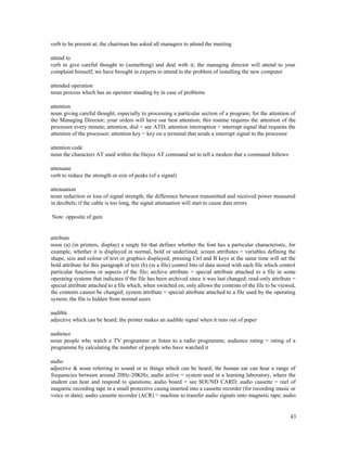 43
verb to be present at; the chairman has asked all managers to attend the meeting
attend to
verb to give careful thought to (something) and deal with it; the managing director will attend to your
complaint himself; we have brought in experts to attend to the problem of installing the new computer
attended operation
noun process which has an operator standing by in case of problems
attention
noun giving careful thought, especially to processing a particular section of a program; for the attention of
the Managing Director; your orders will have our best attention; this routine requires the attention of the
processor every minute; attention, dial = see ATD; attention interruption = interrupt signal that requests the
attention of the processor; attention key = key on a terminal that sends a interrupt signal to the processor
attention code
noun the characters AT used within the Hayes AT command set to tell a modem that a command follows
attenuate
verb to reduce the strength or size of peaks (of a signal)
attenuation
noun reduction or loss of signal strength; the difference between transmitted and received power measured
in decibels; if the cable is too long, the signal attenuation will start to cause data errors
Note opposite of gain
attribute
noun (a) (in printers, display) a single bit that defines whether the font has a particular characteristic, for
example, whether it is displayed in normal, bold or underlined; screen attributes = variables defining the
shape, size and colour of text or graphics displayed; pressing Ctrl and B keys at the same time will set the
bold attribute for this paragraph of text (b) (in a file) control bits of data stored with each file which control
particular functions or aspects of the file; archive attribute = special attribute attached to a file in some
operating systems that indicates if the file has been archived since it was last changed; read-only attribute =
special attribute attached to a file which, when switched on, only allows the contents of the file to be viewed,
the contents cannot be changed; system attribute = special attribute attached to a file used by the operating
system; the file is hidden from normal users
audible
adjective which can be heard; the printer makes an audible signal when it runs out of paper
audience
noun people who watch a TV programme or listen to a radio programme; audience rating = rating of a
programme by calculating the number of people who have watched it
audio
adjective & noun referring to sound or to things which can be heard; the human ear can hear a range of
frequencies between around 20Hz-20KHz; audio active = system used in a learning laboratory, where the
student can hear and respond to questions; audio board = see SOUND CARD; audio cassette = reel of
magnetic recording tape in a small protective casing inserted into a cassette recorder (for recording music or
voice or data); audio cassette recorder (ACR) = machine to transfer audio signals onto magnetic tape; audio
 