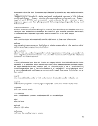 44
compressor = circuit that limits the maximum level of a signal by attenuating any peaks; audio conferencing
= see
TELECONFERENCING; audio file = digital sound sample stored on disk; often stored in WAV file format
on a PC; audio frequency = frequency within the audio range that a human can hear; audio range = frequency
range between 50–20000Hz; audio response unit = speech synthesizer that allows a computer to speak
responses to requests; audio slide = photographic slide that has magnetic tape along an edge allowing sound
to be recorded
audio/video interleaved (AVI)
Windows multimedia video format developed by Microsoft; the system interleaves standard waveform audio
and digital video frames (stored as bitmaps) to provide reduced speed animation at 15 frames per second at
a resolution of 160x120 pixels in eight colours; audio is recorded at 11,025Hz, 8-bit samples
audiotape
noun (film) tape treated with magnetizable metallic oxide in order to allow sound to be recorded
audiotex
noun interactive voice response over the telephone in which a computer asks the caller questions and the
caller responds by pressing numbers on his telephone
audiovisual (AV)
adjective which uses sound and images; audiovisual aids = equipment used in teaching, which includes both
sound and pictures; audio visual connection = see AVC; (film) audiovisual scripts = scripts that indicate and
separate live and mechanical sources
audit
1 noun (a) examination of the books and accounts of a company; external audit or independent audit = audit
carried out by an independent auditor; internal audit = audit carried out by a department inside the company
(b) noting tasks carried out by a computer; audit trail = recording details of use of a system by noting
transactions carried out (used for checking on illegal use or on a malfunction) 2 verb to examine the state of
a system and check that it is still secure or working properly; to audit the accounts; the books have not yet
been audited
augend
noun (in an addition) the number to which another number, the addend, is added to produce the sum
augment
verb to increase; augmented addressing = producing a usable address word from two shorter words
augmenter
noun value added to another
AUI connector
noun D-connector used to connect thick Ethernet cable to a network adapter
aural
adjective by ear
authentic
adjective which is true
authenticate
verb to say that something is true or genuine
 