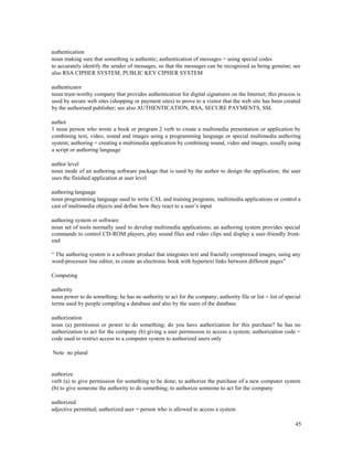 45
authentication
noun making sure that something is authentic; authentication of messages = using special codes
to accurately identify the sender of messages, so that the messages can be recognized as being genuine; see
also RSA CIPHER SYSTEM, PUBLIC KEY CIPHER SYSTEM
authenticator
noun trust-worthy company that provides authentication for digital signatures on the Internet; this process is
used by secure web sites (shopping or payment sites) to prove to a visitor that the web site has been created
by the authorised publisher; see also AUTHENTICATION, RSA, SECURE PAYMENTS, SSL
author
1 noun person who wrote a book or program 2 verb to create a multimedia presentation or application by
combining text, video, sound and images using a programming language or special multimedia authoring
system; authoring = creating a multimedia application by combining sound, video and images, usually using
a script or authoring language
author level
noun mode of an authoring software package that is used by the author to design the application; the user
uses the finished application at user level
authoring language
noun programming language used to write CAL and training programs, multimedia applications or control a
cast of multimedia objects and define how they react to a user’s input
authoring system or software
noun set of tools normally used to develop multimedia applications; an authoring system provides special
commands to control CD-ROM players, play sound files and video clips and display a user-friendly front-
end
“ The authoring system is a software product that integrates text and fractally compressed images, using any
word-processor line editor, to create an electronic book with hypertext links between different pages”
Computing
authority
noun power to do something; he has no authority to act for the company; authority file or list = list of special
terms used by people compiling a database and also by the users of the database
authorization
noun (a) permission or power to do something; do you have authorization for this purchase? he has no
authorization to act for the company (b) giving a user permission to access a system; authorization code =
code used to restrict access to a computer system to authorized users only
Note no plural
authorize
verb (a) to give permission for something to be done; to authorize the purchase of a new computer system
(b) to give someone the authority to do something; to authorize someone to act for the company
authorized
adjective permitted; authorized user = person who is allowed to access a system
 