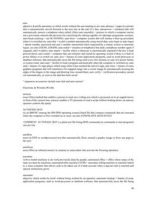 46
auto
adjective & prefix automatic or which works without the user needing to act; auto advance = paper in a printer
that is automatically moved forward to the next line at the end of a line; autoanswer = (modem) that will
automatically answer a telephone when called; (film) auto assembly = process in which a computer carries
out a previously entered edit decision list concerning the editing together of videotape programme sections;
auto-baud scanning = see SCANNING; auto boot = computer system that will initiate a boot-up procedure
when it is switched on; auto-dial = to dial a number automatically using stored data; auto-login or auto-logon
= phone number, password and user’s number transmitted when requested by a remote system to automate
logon; see also LOGIN, LOGON; auto-redial = (modem or telephone) that dials a telephone number again if
engaged, until it replies; auto repeat = facility where a character is automatically repeated if the key is kept
pressed down; auto restart = computer that can initialize and reload its operating system if there is a fault or
power failure or at switch on; auto save = feature of some application programs, such as word-processor or
database software, that automatically saves the file being used every few minutes in case of a power failure
or system crash; auto start = facility to load a program automatically when the computer is switched on; auto
stop = feature of a tape player which stops when it has reached the end of a tape; auto trace = feature of some
graphics programs that will transform a bit-mapped image into a vector image by automatically locating the
edges of the shapes in the image and drawing lines around them; auto verify = verification procedure carried
out automatically, as soon as the data has been saved
“ expansion accessories include auto-dial and auto-answer”
Electronic & Wireless Worlds
autocue
noun (film) method that enables a person to read out a rolling text which is projected on to an angled mirror
in front of the camera lens; autocue enables a TV presenter to read a script without looking down; an autocue
operator controls the speed
AUTOEXEC.BAT
(in an IBM PC running the MS-DOS operating system) batch file that contains commands that are executed
when the computer is first switched on or reset; see also CONFIG.SYS, BATCH FILE
COMMENT AUTOEXEC.BAT is a plain text file listing DOS commands (or commands to start programs)
one per line
autoflow
noun (in DTP or wordprocessor) text that automatically flows around a graphic image or from one page to
the next
autofocus
noun (film) an infrared sensors in cameras or camcorders that activate the focusing operation
automate
verb to install machines to do work previously done by people; automated office = office where many of the
tasks are done by machines; automated teller machine (ATM) = automatic telling machine or machine linked
to a main computer that allows cash to be taken out of a bank account when a special card is inserted and
special instructions given
automatic
adjective which works by itself, without being worked by an operator; automatic backup = feature of some
application programs, such as word-processor or database software, that automatically saves the file being
 