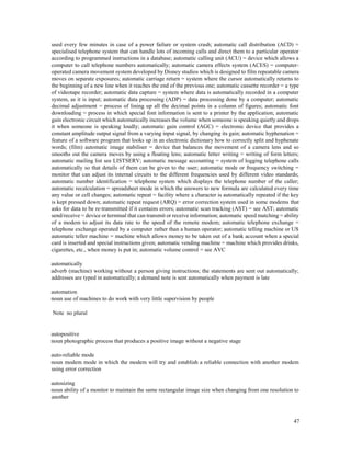 47
used every few minutes in case of a power failure or system crash; automatic call distribution (ACD) =
specialised telephone system that can handle lots of incoming calls and direct them to a particular operator
according to programmed instructions in a database; automatic calling unit (ACU) = device which allows a
computer to call telephone numbers automatically; automatic camera effects system (ACES) = computer-
operated camera movement system developed by Disney studios which is designed to film repeatable camera
moves on separate exposures; automatic carriage return = system where the cursor automatically returns to
the beginning of a new line when it reaches the end of the previous one; automatic cassette recorder = a type
of videotape recorder; automatic data capture = system where data is automatically recorded in a computer
system, as it is input; automatic data processing (ADP) = data processing done by a computer; automatic
decimal adjustment = process of lining up all the decimal points in a column of figures; automatic font
downloading = process in which special font information is sent to a printer by the application; automatic
gain electronic circuit which automatically increases the volume when someone is speaking quietly and drops
it when someone is speaking loudly; automatic gain control (AGC) = electronic device that provides a
constant amplitude output signal from a varying input signal, by changing its gain; automatic hyphenation =
feature of a software program that looks up in an electronic dictionary how to correctly split and hyphenate
words; (film) automatic image stabiliser = device that balances the movement of a camera lens and so
smooths out the camera moves by using a floating lens; automatic letter writing = writing of form letters;
automatic mailing list see LISTSERV; automatic message accounting = system of logging telephone calls
automatically so that details of them can be given to the user; automatic mode or frequency switching =
monitor that can adjust its internal circuits to the different frequencies used by different video standards;
automatic number identification = telephone system which displays the telephone number of the caller;
automatic recalculation = spreadsheet mode in which the answers to new formula are calculated every time
any value or cell changes; automatic repeat = facility where a character is automatically repeated if the key
is kept pressed down; automatic repeat request (ARQ) = error correction system used in some modems that
asks for data to be re-transmitted if it contains errors; automatic scan tracking (AST) = see AST; automatic
send/receive = device or terminal that can transmit or receive information; automatic speed matching = ability
of a modem to adjust its data rate to the speed of the remote modem; automatic telephone exchange =
telephone exchange operated by a computer rather than a human operator; automatic telling machine or US
automatic teller machine = machine which allows money to be taken out of a bank account when a special
card is inserted and special instructions given; automatic vending machine = machine which provides drinks,
cigarettes, etc., when money is put in; automatic volume control = see AVC
automatically
adverb (machine) working without a person giving instructions; the statements are sent out automatically;
addresses are typed in automatically; a demand note is sent automatically when payment is late
automation
noun use of machines to do work with very little supervision by people
Note no plural
autopositive
noun photographic process that produces a positive image without a negative stage
auto-reliable mode
noun modem mode in which the modem will try and establish a reliable connection with another modem
using error correction
autosizing
noun ability of a monitor to maintain the same rectangular image size when changing from one resolution to
another
 