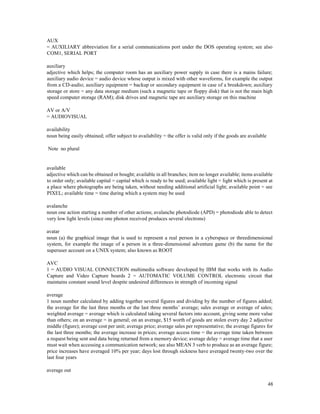 48
AUX
= AUXILIARY abbreviation for a serial communications port under the DOS operating system; see also
COM1, SERIAL PORT
auxiliary
adjective which helps; the computer room has an auxiliary power supply in case there is a mains failure;
auxiliary audio device = audio device whose output is mixed with other waveforms, for example the output
from a CD-audio; auxiliary equipment = backup or secondary equipment in case of a breakdown; auxiliary
storage or store = any data storage medium (such a magnetic tape or floppy disk) that is not the main high
speed computer storage (RAM); disk drives and magnetic tape are auxiliary storage on this machine
AV or A/V
= AUDIOVISUAL
availability
noun being easily obtained; offer subject to availability = the offer is valid only if the goods are available
Note no plural
available
adjective which can be obtained or bought; available in all branches; item no longer available; items available
to order only; available capital = capital which is ready to be used; available light = light which is present at
a place where photographs are being taken, without needing additional artificial light; available point = see
PIXEL; available time = time during which a system may be used
avalanche
noun one action starting a number of other actions; avalanche photodiode (APD) = photodiode able to detect
very low light levels (since one photon received produces several electrons)
avatar
noun (a) the graphical image that is used to represent a real person in a cyberspace or threedimensional
system, for example the image of a person in a three-dimensional adventure game (b) the name for the
superuser account on a UNIX system; also known as ROOT
AVC
1 = AUDIO VISUAL CONNECTION multimedia software developed by IBM that works with its Audio
Capture and Video Capture boards 2 = AUTOMATIC VOLUME CONTROL electronic circuit that
maintains constant sound level despite undesired differences in strength of incoming signal
average
1 noun number calculated by adding together several figures and dividing by the number of figures added;
the average for the last three months or the last three months’ average; sales average or average of sales;
weighted average = average which is calculated taking several factors into account, giving some more value
than others; on an average = in general; on an average, $15 worth of goods are stolen every day 2 adjective
middle (figure); average cost per unit; average price; average sales per representative; the average figures for
the last three months; the average increase in prices; average access time = the average time taken between
a request being sent and data being returned from a memory device; average delay = average time that a user
must wait when accessing a communication network; see also MEAN 3 verb to produce as an average figure;
price increases have averaged 10% per year; days lost through sickness have averaged twenty-two over the
last four years
average out
 