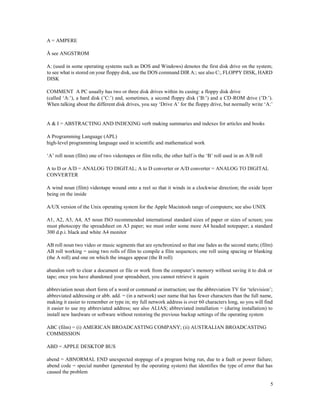 5
A = AMPERE
Å see ANGSTROM
A: (used in some operating systems such as DOS and Windows) denotes the first disk drive on the system;
to see what is stored on your floppy disk, use the DOS command DIR A:; see also C:, FLOPPY DISK, HARD
DISK
COMMENT A PC usually has two or three disk drives within its casing: a floppy disk drive
(called ‘A:’), a hard disk (’C:’) and, sometimes, a second floppy disk (’B:’) and a CD-ROM drive (’D:’).
When talking about the different disk drives, you say ‘Drive A’ for the floppy drive, but normally write ‘A:’
A & I = ABSTRACTING AND INDEXING verb making summaries and indexes for articles and books
A Programming Language (APL)
high-level programming language used in scientific and mathematical work
‘A’ roll noun (film) one of two videotapes or film rolls; the other half is the ‘B’ roll used in an A/B roll
A to D or A/D = ANALOG TO DIGITAL; A to D converter or A/D converter = ANALOG TO DIGITAL
CONVERTER
A wind noun (film) videotape wound onto a reel so that it winds in a clockwise direction; the oxide layer
being on the inside
A/UX version of the Unix operating system for the Apple Macintosh range of computers; see also UNIX
A1, A2, A3, A4, A5 noun ISO recommended international standard sizes of paper or sizes of screen; you
must photocopy the spreadsheet on A3 paper; we must order some more A4 headed notepaper; a standard
300 d.p.i. black and white A4 monitor
AB roll noun two video or music segments that are synchronized so that one fades as the second starts; (film)
AB roll working = using two rolls of film to compile a film sequences; one roll using spacing or blanking
(the A roll) and one on which the images appear (the B roll)
abandon verb to clear a document or file or work from the computer’s memory without saving it to disk or
tape; once you have abandoned your spreadsheet, you cannot retrieve it again
abbreviation noun short form of a word or command or instruction; use the abbreviation TV for ‘television’;
abbreviated addressing or abb. add. = (in a network) user name that has fewer characters than the full name,
making it easier to remember or type in; my full network address is over 60 characters long, so you will find
it easier to use my abbreviated address; see also ALIAS; abbreviated installation = (during installation) to
install new hardware or software without restoring the previous backup settings of the operating system
ABC (film) = (i) AMERICAN BROADCASTING COMPANY; (ii) AUSTRALIAN BROADCASTING
COMMISSION
ABD = APPLE DESKTOP BUS
abend = ABNORMAL END unexpected stoppage of a program being run, due to a fault or power failure;
abend code = special number (generated by the operating system) that identifies the type of error that has
caused the problem
 