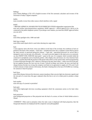 50
Babbage
noun Charles Babbage (1792–1871) English inventor of the first automatic calculator and inventor of the
forerunner of today’s digital computers
babble
noun crosstalk or noise from other sources which interferes with a signal
BABT
= BRITISH APPROVAL BOARD FOR TELECOMMUNICATIONS independent organisation that
tests and certifies telecommunications equipment; BABT approval = official approval for a device to be
connected to the public telephone system; if you design a new modem, you must have BABT approval before
you can sell it
baby
noun (film) spotlight with a 1000 watt bulb
baby legs or tripod
noun (film) small tripod which is used when shooting low angle shots
back
1 noun opposite side to the front; write your address on the back of the envelope; the conditions of sale are
printed on the back of the estimate; = back door = unauthorised route into a computer system that by-passes
the main security or password protection scheme; = back end = specialised processor (or server) that is
designed to carry out one task very efficiently – it is used to provide support to the main server on a network;
see also FRONT END, SERVER; back panel = panel at the rear of a computer which normally holds the
connectors to peripherals such as keyboard, printer, video display unit, and mouse; (in a tree structure) back
pointer = a pointer that holds the position of the parent node relative to the current node; used in programming
to search backwards through a file 2 adjective referring to the past; back orders = orders received in the past,
but not supplied because the item was out of stock 3 adverb as things were before; the store sent back the
cheque because the date was wrong; the company went back on its agreement to supply at £1.50 a unit 4 verb
to back someone to help someone with money; the bank is backing him to the tune of £10,000; he is looking
for someone to back his project
back focus
noun (film) distance between the electronic camera transducer (that converts light into electronic signals) and
the rear part of a zoom lens; this gap is adjusted when the lens is set to its widest point to produce a sharp
image
back number
noun old copy of a journal or periodical
back pack
noun (film) lightweight television recording equipment which the cameraman carries on his back when
filming
back projection
noun background projection or film projected onto the back of a screen, in front of which further action is
filmed
COMMENT Often used in animation where the static scene is displayed with back projection, then the
foreground characters are displayed and the composite scene photographed
 